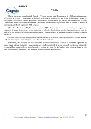 19
Centro de Matérias Isoladas para Concursos e Vestibulares - www.jaula.com.br Fernandes Vieira: 3423-1949 – 3076-5055
Prof . Kiko
GEOGRAFIA
O Porto Interno, em operação desde final de 1999 conta com um canal de navegação de 1.100 metros de extensão,
450 metros de largura, 15,5 metros de profundidade e abertura de arrecifes com 300 metros de largura para acesso de
navios graneleiros e mega carriers. Atualmente, em construção o quarto berço, que abrigará em sua retaguarda, o futuro
Terminal de Granéis Sólidos do Porto de Suape. Atualmente, o Porto Interno dispõe de um pátio de veículos de até 56.700
m2 e capacidade de estocagem para 4.825 veículos.
O Complexo Portuário de SUAPE conta, com cerca de 41 km de extensão de malha rodoviária interna que permite a
circulação de cargas desde os cais até os terminais e as indústrias. Possibilitam, também, ligações diretas por meio da
rodovia PE-60 com as principais vias das malhas federal e estadual, através de acessos controlados, dois na PE-60 e um
na PE-28.
O sistema ferroviário que abrange a malha interna de Suape já se interliga aos sistemas regional e nacional pela EF-
101, linha tronco para a futura integração com a ferrovia Transnordestina.
Internamente, SUAPE conta com todo um sistema de apoio administrativo e técnico de transportes, suprimento de
água, energia elétrica, gás natural e telecomunicações. Situado numa região de pouca densidade populacional e ocupando
áreas dos Municípios de Cabo de Santo Agostinho e Ipojuca, no Litoral Sul do Estado, o porto industrial dispõe de toda
uma infraestrutura já implantada e, em operação, além de áreas para expansão futura.
 