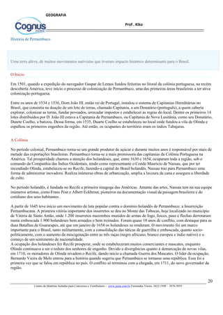 20
Centro de Matérias Isoladas para Concursos e Vestibulares - www.jaula.com.br Fernandes Vieira: 3423-1949 – 3076-5055
Prof . Kiko
GEOGRAFIA
História de Pernambuco
Uma terra altiva, de muitos movimentos nativistas que tiveram impacto histórico determinante para o Brasil.
O Início
Em 1501, quando a expedição do navegador Gaspar de Lemos fundou feitorias no litoral da colônia portuguesa, na recém
descoberta América, teve início o processo de colonização de Pernambuco, uma das primeiras áreas brasileiras a ter ativa
colonização portuguesa.
Entre os anos de 1534 e 1536, Dom João III, então rei de Portugal, instalou o sistema de Capitanias Hereditárias no
Brasil, que consistia na doação de um lote de terras, chamado Capitania, a um Donatário (português), a quem caberia
explorar, colonizar as terras, fundar povoados, arrecadar impostos e estabelecer as regras do local. Dentre os primeiros 14
lotes distribuídos por D. João III estava a Capitania de Pernambuco, ou Capitania de Nova Lusitânia, como seu Donatário,
Duarte Coelho, a batizou. Dessa forma, em 1535, Duarte Coelho se estabeleceu no local onde fundou a vila de Olinda e
espalhou os primeiros engenhos da região. Até então, os ocupantes do território eram os índios Tabajaras.
A Colônia
No período colonial, Pernambuco torna-se um grande produtor de açúcar e durante muitos anos é responsável por mais de
metade das exportações brasileiras. Pernambuco torna-se a mais promissora das capitanias da Colônia Portuguesa na
América. Tal prosperidade chamou a atenção dos holandeses, que, entre 1630 e 1654, ocuparam toda a região, sob o
comando da Companhia das Índias Ocidentais, tendo como representante o Conde Mauricio de Nassau, que por ter
incendiado Olinda, estabeleceu-se no Recife, fazendo-a capital do Brasil holandês. Nassau traz para Pernambuco uma
forma de administrar inovadora. Realiza inúmeras obras de urbanização, amplia a lavoura da cana e assegura a liberdade
de culto.
No período holandês, é fundada no Recife a primeira sinagoga das Américas. Amante das artes, Nassau tem na sua equipe
inúmeros artistas, como Frans Post e Albert Eckhrout, pioneiros na documentação visual da paisagem brasileira e do
cotidiano dos seus habitantes.
A partir de 1645 teve início um movimento de luta popular contra o domínio holandês de Pernambuco: a Insurreição
Pernambucana. A primeira vitória importante dos insurretos se deu no Monte das Tabocas, hoje localizado no município
de Vitória de Santo Antão, onde 1.200 insurretos mazombos munidos de armas de fogo, foices, paus e flechas derrotaram
numa emboscada 1.900 holandeses bem armados e bem treinados. Foram quase 10 anos de conflito, com destaque para as
duas Batalhas de Guararapes, até que em janeiro de 1654 os holandeses se renderam. O movimento foi um marco
importante para o Brasil, tanto militarmente, com a consolidação das táticas de guerrilha e emboscada, quanto socio-
politicamente, com o aumento da miscigenação entre as três raças (negro africano, branco europeu e índio nativo) e o
começo de um sentimento de nacionalidade.
A ocupação dos holandeses fez Recife prosperar, onde se estabeleceram muitos comerciantes e mascates, enquanto
Olinda continuava a ser o reduto dos senhores de engenho. Devido a divergências quanto à demarcação de novas vilas,
em 1710, os moradores de Olinda invadem o Recife, dando inicio a chamada Guerra dos Mascates. O líder da ocupação,
Bernardo Vieira de Melo entrou para a história quando sugeriu que Pernambuco se tornasse uma república. Essa foi a
primeira vez que se falou em república no país. O conflito só terminou com a chegada, em 1711, do novo governador da
região.
 