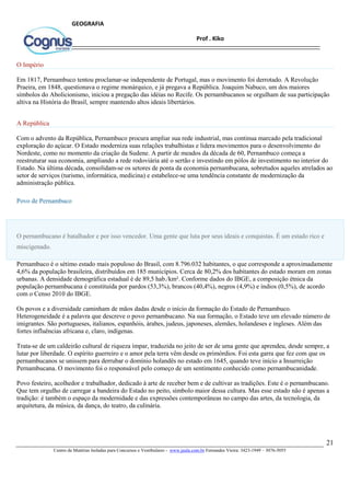 21
Centro de Matérias Isoladas para Concursos e Vestibulares - www.jaula.com.br Fernandes Vieira: 3423-1949 – 3076-5055
Prof . Kiko
GEOGRAFIA
O Império
Em 1817, Pernambuco tentou proclamar-se independente de Portugal, mas o movimento foi derrotado. A Revolução
Praeira, em 1848, questionava o regime monárquico, e já pregava a República. Joaquim Nabuco, um dos maiores
símbolos do Abolicionismo, iniciou a pregação das idéias no Recife. Os pernambucanos se orgulham de sua participação
altiva na História do Brasil, sempre mantendo altos ideais libertários.
A República
Com o advento da República, Pernambuco procura ampliar sua rede industrial, mas continua marcado pela tradicional
exploração do açúcar. O Estado moderniza suas relações trabalhistas e lidera movimentos para o desenvolvimento do
Nordeste, como no momento da criação da Sudene. A partir de meados da década de 60, Pernambuco começa a
reestruturar sua economia, ampliando a rede rodoviária até o sertão e investindo em pólos de investimento no interior do
Estado. Na última década, consolidam-se os setores de ponta da economia pernambucana, sobretudos aqueles atrelados ao
setor de serviços (turismo, informática, medicina) e estabelece-se uma tendência constante de modernização da
administração pública.
Povo de Pernambuco
O pernambucano é batalhador e por isso vencedor. Uma gente que luta por seus ideais e conquistas. É um estado rico e
miscigenado.
Pernambuco é o sétimo estado mais populoso do Brasil, com 8.796.032 habitantes, o que corresponde a aproximadamente
4,6% da população brasileira, distribuídos em 185 municípios. Cerca de 80,2% dos habitantes do estado moram em zonas
urbanas. A densidade demográfica estadual é de 89,5 hab./km². Conforme dados do IBGE, a composição étnica da
população pernambucana é constituída por pardos (53,3%), brancos (40,4%), negros (4,9%) e índios (0,5%), de acordo
com o Censo 2010 do IBGE.
Os povos e a diversidade caminham de mãos dadas desde o início da formação do Estado de Pernambuco.
Heterogeneidade é a palavra que descreve o povo pernambucano. Na sua formação, o Estado teve um elevado número de
imigrantes. São portugueses, italianos, espanhóis, árabes, judeus, japoneses, alemães, holandeses e ingleses. Além das
fortes influências africana e, claro, indígenas.
Trata-se de um caldeirão cultural de riqueza ímpar, traduzida no jeito de ser de uma gente que aprendeu, desde sempre, a
lutar por liberdade. O espírito guerreiro e o amor pela terra vêm desde os primórdios. Foi esta garra que fez com que os
pernambucanos se unissem para derrubar o domínio holandês no estado em 1645, quando teve início a Insurreição
Pernambucana. O movimento foi o responsável pelo começo de um sentimento conhecido como pernambucanidade.
Povo festeiro, acolhedor e trabalhador, dedicado à arte de receber bem e de cultivar as tradições. Este é o pernambucano.
Que tem orgulho de carregar a bandeira do Estado no peito, símbolo maior dessa cultura. Mas esse estado não é apenas a
tradição: é também o espaço da modernidade e das expressões contemporâneas no campo das artes, da tecnologia, da
arquitetura, da música, da dança, do teatro, da culinária.
 