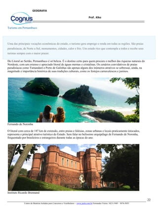 22
Centro de Matérias Isoladas para Concursos e Vestibulares - www.jaula.com.br Fernandes Vieira: 3423-1949 – 3076-5055
Prof . Kiko
GEOGRAFIA
Turismo em Pernambuco
Uma das principais vocações econômicas do estado, o turismo gera emprego e renda em todas as regiões. São praias
paradisíacas, de Norte a Sul, monumentos, cidades, calor e frio. Um estado rico que contempla a todos e recebe seus
turistas sempre com o maior prazer.
Do Litoral ao Sertão, Pernambuco é só beleza. É o destino certo para quem procura o melhor das riquezas naturais do
Nordeste, com um extenso e apreciado litoral de águas mornas e cristalinas. Os cenários convidativos de praias
paradisíacas como Tamandaré e Porto de Galinhas são apenas alguns dos inúmeros atrativos se sobressai, ainda, na
magnitude e importância histórica de suas tradições culturais, como os festejos carnavalescos e juninos.
Fernando de Noronha
O litoral com cerca de 187 km de extensão, entre praias e falésias, zonas urbanas e locais praticamente intocados,
representa o principal atrativo turístico do Estado. Sem falar no belíssimo arquipélago de Fernando de Noronha,
frequentado por brasileiros e estrangeiros durante todas as épocas do ano.
Instituto Ricardo Brennand
 