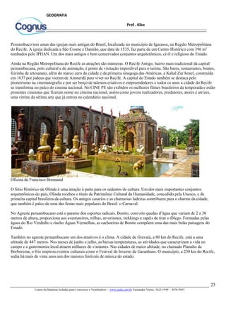 23
Centro de Matérias Isoladas para Concursos e Vestibulares - www.jaula.com.br Fernandes Vieira: 3423-1949 – 3076-5055
Prof . Kiko
GEOGRAFIA
Pernambuco tem umas das igrejas mais antigas do Brasil, localizada no município de Igarassu, na Região Metropolitana
do Recife. A igreja dedicada a São Cosme e Damião, que data de 1535, faz parte de um Centro Histórico com 396 m²
tombados pelo IPHAN. Um dos mais antigos e bem conservados conjuntos arquitetônicos, civil e religioso do Estado.
Ainda na Região Metropolitana do Recife as atrações são inúmeras. O Recife Antigo, bairro mais tradicional da capital
pernambucana, polo cultural e de animação, é ponto de visitação imperdível para o turista. São bares, restaurantes, boates,
feirinha de artesanato, além do marco zero da cidade e da primeira sinagoga das Américas, a Kahal Zur Israel, construída
em 1637 por judeus que vieram de Amsterdã para viver no Recife. A capital do Estado também se destaca pelo
pioneirismo na cinematografia e por ser berço de talentos criativos e empreendedores e todos os anos a cidade do Recife
se transforma no palco do cinema nacional. No CINE PE são exibidos os melhores filmes brasileiros da temporada e estão
presentes cineastas que fizeram nome no cinema nacional, assim como jovens realizadores, produtores, atores e atrizes,
uma vitrine da sétima arte que já entrou no calendário nacional.
Oficina de Francisco Brennand
O Sítio Histórico de Olinda é uma atração à parte para os sedentos de cultura. Um dos mais importantes conjuntos
arquitetônicos do país, Olinda recebeu o título de Patrimônio Cultural da Humanidade, concedido pela Unesco, e de
primeira capital brasileira da cultura. Os antigos casarios e as charmosas ladeiras contribuem para o charme da cidade,
que também é palco de uma das festas mais populares do Brasil: o Carnaval.
No Agreste pernambucano está o paraíso dos esportes radicais. Bonito, com oito quedas d’água que variam de 2 a 30
metros de altura, proporciona aos aventureiros, trilhas, arvorismos, trekkings e rapéis de tirar o fôlego. Formadas pelas
águas do Rio Verdinho e riacho Águas Vermelhas, as cachoeiras de Bonito compõem uma das mais belas paisagens do
Estado.
Também no agreste pernambucano um dos atrativos é o clima. A cidade de Gravatá, a 80 km do Recife, está a uma
altitude de 447 metros. Nos meses de junho e julho, as baixas temperaturas, as atividades que caracterizam a vida no
campo e a gastronomia local atraem milhares de visitantes. Nas cidades de maior altitude, no chamado Planalto da
Borborema, o frio inspirou eventos culturais como o Festival de Inverno de Garanhuns. O município, a 230 km do Recife,
sedia há mais de vinte anos um dos maiores festivais de música do estado.
 