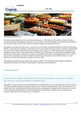 24
Centro de Matérias Isoladas para Concursos e Vestibulares - www.jaula.com.br Fernandes Vieira: 3423-1949 – 3076-5055
Prof . Kiko
GEOGRAFIA
Gastronomia pernambucana
O sertão do estado também tem um sítio de clima diferenciado. A 1.004 metros de altitude fica a cidade de Triunfo, a
mais alta do território pernambucano, onde todos os anos acontece a Festa do Estudante, com grupos de teatro de dança, e
o Festival de Cinema, no Cine Teatro Guarany, um prédio tombado pelo patrimônio histórico.
Pernambuco tem ainda a Feira de Caruaru, a maior feira livre do mundo, considerada patrimônio imaterial do Brasil pelo
IPHAN; o Teatro de Nova Jerusalém, o maior teatro ao ar livre do mundo onde, todos os anos, é encenado o espetáculo da
Paixão de Cristo; o Parque Nacional da Serra do Catimbau, entre o Agreste e o Sertão pernambucano, formado por um
complexo de serras, vales e rochas sedimentares, distribuídos em 90 mil hectares, que impressiona pela grandiosidade e
primitivismo; a Serra Negra, em Bezerros, situada em uma altitude de 960 metros com temperatura de até 9º C, cercada
por uma reserva ecológica, que faz da sua beleza um cenário para cartão postal; o Vale do São Francisco, com suas
dezenas de vinícolas, local ideal para os amantes de um bom vinho.
Pernambuco está sempre de braços abertos para receber os turistas. Além da riqueza natural, dispõe de moderna e
capacitada rede hoteleira. Sem falar na hospitalidade sem igual do povo pernambucano.
Cultura de Pernambuco
Nossa cultura é rica, verdadeira referência para o mundo. São muitos os movimentos - maracatu, frevo, caboclinho, o
forró, entre outros - que fazem de Pernambuco um caldeirão cultural.
Pernambuco é, antes de tudo, um estado marcado pela diversidade cultural. E tem uma população que respira e valoriza a
sua cultura, passando de geração em geração. Não por acaso, o estado é conhecido no país como um dos que têm a cena
cultural mais viva, construída a partir da contribuição de índios, portugueses, holandeses, judeus, africanos, entre outros.
É celeiro de poetas, artistas plásticos e músicos reconhecidos em todo mundo, sem falar nos seus movimentos, no
carnaval, no São João, em nossa cultura. Isso é Pernambuco.
 