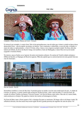25
Centro de Matérias Isoladas para Concursos e Vestibulares - www.jaula.com.br Fernandes Vieira: 3423-1949 – 3076-5055
Prof . Kiko
GEOGRAFIA
Lampião e Maria Bonita | Museu do Forró - Caruaru
O carnaval, por exemplo, é a maior festa. Não só dos pernambucanos, mas de todos que visitam o estado na época dessa
democrática festa – seja na capital, nas praias, no interior. Tem o maracatu, o caboclinho, o coco de roda, a ciranda e o
maior de todos os representantes - o frevo! O ritmo, aliás, é único e teve origem no próprio estado. Na festa, além das
ladeiras de Olinda, do fervor do Recife Antigo, tem também o Galo da Madrugada, o maior bloco de rua do mundo
(segundo o Guinness Book).
No interior, seja no Sertão ou no Agreste, há outros movimentos culturais. Os caretas de Triunfo (cidade sertaneja a
600km do Recife); os Papangus de Bezerros (agreste, 90km da capital) que no carnaval promovem uma grande festa nas
ruas do município.
Rua da Aurora - Recife
Pernambuco também é a terra do São João. O período junino no estado é um dos mais tradicionais do país. A cidade de
Caruaru, no agreste, é o ponto central onde acontecem 30 dias de festa - todo o mês de junho. É a terra do forró, do
xaxado, do mestre Vitalino, da famosa “Feira de Caruaru”, do Alto do Moura, entre outros. Mas não só é nesta cidade,
onde acontecem os festejos. Da capital ao interior são muitas as homenagens ao Santo.
Na Zona da Mata, tanto a Norte quanto a Sul, o destaque fica para os maracatus. De baque solto ou de baque virado. De
influência africana, eles têm muita força nesta região devido à grande presença de engenhos de cana de açúcar. No
 