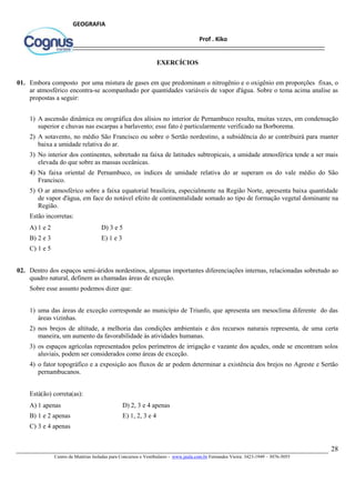 28
Centro de Matérias Isoladas para Concursos e Vestibulares - www.jaula.com.br Fernandes Vieira: 3423-1949 – 3076-5055
Prof . Kiko
GEOGRAFIA
EXERCÍCIOS
01. Embora composto por uma mistura de gases em que predominam o nitrogênio e o oxigênio em proporções fixas, o
ar atmosférico encontra-se acompanhado por quantidades variáveis de vapor d'água. Sobre o tema acima analise as
propostas a seguir:
1) A ascensão dinâmica ou orográfica dos alísios no interior de Pernambuco resulta, muitas vezes, em condensação
superior e chuvas nas escarpas a barlavento; esse fato é particularmente verificado na Borborema.
2) A sotavento, no médio São Francisco ou sobre o Sertão nordestino, a subsidência do ar contribuirá para manter
baixa a umidade relativa do ar.
3) No interior dos continentes, sobretudo na faixa de latitudes subtropicais, a umidade atmosférica tende a ser mais
elevada do que sobre as massas oceânicas.
4) Na faixa oriental de Pernambuco, os índices de umidade relativa do ar superam os do vale médio do São
Francisco.
5) O ar atmosférico sobre a faixa equatorial brasileira, especialmente na Região Norte, apresenta baixa quantidade
de vapor d'água, em face do notável efeito de continentalidade somado ao tipo de formação vegetal dominante na
Região.
Estão incorretas:
A) 1 e 2 D) 3 e 5
B) 2 e 3 E) 1 e 3
C) 1 e 5
02. Dentro dos espaços semi-áridos nordestinos, algumas importantes diferenciações internas, relacionadas sobretudo ao
quadro natural, definem as chamadas áreas de exceção.
Sobre esse assunto podemos dizer que:
1) uma das áreas de exceção corresponde ao município de Triunfo, que apresenta um mesoclima diferente do das
áreas vizinhas.
2) nos brejos de altitude, a melhoria das condições ambientais e dos recursos naturais representa, de uma certa
maneira, um aumento da favorabilidade às atividades humanas.
3) os espaços agrícolas representados pelos perímetros de irrigação e vazante dos açudes, onde se encontram solos
aluviais, podem ser considerados como áreas de exceção.
4) o fator topográfico e a exposição aos fluxos de ar podem determinar a existência dos brejos no Agreste e Sertão
pernambucanos.
Está(ão) correta(as):
A) 1 apenas D) 2, 3 e 4 apenas
B) 1 e 2 apenas E) 1, 2, 3 e 4
C) 3 e 4 apenas
 