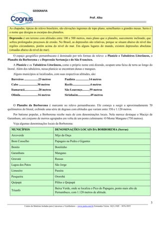 3
Centro de Matérias Isoladas para Concursos e Vestibulares - www.jaula.com.br Fernandes Vieira: 3423-1949 – 3076-5055
Prof . Kiko
GEOGRAFIA
As chapadas, típicas do relevo brasileiro, são elevações íngremes de topo plano, semelhantes a grandes mesas. Serra é
o nome que designa as escarpas dos planaltos.
Depressão é um terreno com altitudes entre 100 e 500 metros, mais plano que o planalto, suavemente inclinado, que
sofreu prolongados processos de erosão. No Brasil, as depressões são relativas, porque se situam abaixo do nível das
regiões circundantes, porém acima do nível do mar. Em alguns lugares do mundo, existem depressões absolutas
(situadas abaixo do nível do mar).
O espaço geográfico pernambucano é dominado por três formas de relevo: a Planície e Tabuleiros Litorâneos, o
Planalto da Borborema e a Depressão Sertaneja e do São Francisco.
A Planície e os Tabuleiros Litorâneos, como o próprio nome está dizendo, ocupam uma faixa de terra ao longo do
litoral. Além dos tabuleiros, nessa planície se encontram dunas e mangues.
Alguns municípios aí localizados, com suas respectivas altitudes, são:
Barreiros ...................23 metros Paulista ..................14 metros
Cabo .........................30 metros Recife........................4 metros
Itamaracá...................20 metros São Lourenço..........59 metros
Olinda........................16 metros Sirinhaém.................49 metros
O Planalto da Borborema é marcante no relevo pernambucano. Ele começa a surgir a aproximadamente 70
quilômetros do litoral, exibindo uma série de degraus com altitudes que variam entre 350 e 1.120 metros.
Por batismo popular, a Borborema recebe mais de cem denominações locais. Nela merece destaque o Maciço de
Garanhuns, um conjunto de morros agrupados em volta de um ponto culminante: O Monte Mangano (750 metros).
Veja algumas denominações locais da Borborema:
MUNICÍPIOS DENOMINAÇÕES LOCAIS DA BORBOREMA (Serras)
Arcoverde Mijo da Onça
Bom Conselho Papagaio na Pedra e Gigantes
Bonito Bonitinho
Garanhuns Mangano
Gravatá Russas
Lagoa dos Patos São Jorge
Limoeiro Passira
Pesqueira Ororobá
Quipapá Pilões e Quipapá
Triunfo
Baixa Verde, onde se localiza o Pico do Papagaio, ponto mais alto de
Pernambuco, com 1.120 metros de altitude.
 
