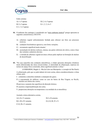 30
Centro de Matérias Isoladas para Concursos e Vestibulares - www.jaula.com.br Fernandes Vieira: 3423-1949 – 3076-5055
Prof . Kiko
GEOGRAFIA
Estão corretas:
A) 1 e 5 apenas D) 2, 4 e 5 apenas
B) 2 e 3 apenas E) 1, 2, 3, 4 e 5
C) 1, 3 e 5 apenas
04. O ambiente das caatingas é considerado um “meio ambiente instável” porque apresenta as
seguintes características, EXCETO:
A) cobertura vegetal suficientemente fechada para oferecer um freio aos processos
erosivos;
B) condições bioclimáticas agressiva, com fortes variações;
C) escoamento superficial muito atuante;’
D) acumulação de detritos rochosos, intensa, nas partes inferiores do relevo, como a base
das vertentes e planícies aluviais;
E) a retirada da cobertura vegetal em áreas críticas pode implicar na formação de núcleos
de desertificação
05. "No caso específico das condições atmosféricas, a cidade apresenta alterações climáticas
muito diferenciadas das áreas circunvizinhas. A intensidade de urbanização, expressa em
termos de espaço físico construído, altera significativamente o clima."
(LOMBARDO, Magda A.- Ilha de Calor nas Metrópoles: o exemplo de São Paulo)
A urbanização, pelo que se pode deduzir do texto acima, altera consideravelmente o clima
urbano, pois:
I. contamina a atmosfera mediante a emanação dos gases;
II. a concentração de edifícios, como no caso do bairro de Boa Viagem, no Recife,
interfere nos efeitos dos ventos;
III.provoca o aumento das superfícies de absorção térmica;
IV.acarreta a impermeabilização dos solos;
V. proporciona alterações na temperatura e na umidade do ar atmosférico.
Assinale a única alternativa correta.
A) I, II e V somente. D) I e II somente.
B) I, III e IV somente. E) I, II, III, IV e V.
C) II, III e V somente.
 