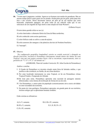 31
Centro de Matérias Isoladas para Concursos e Vestibulares - www.jaula.com.br Fernandes Vieira: 3423-1949 – 3076-5055
Prof . Kiko
GEOGRAFIA
06. "A terra aqui é pegajenta e melada. Agarra-se ao homem com modos de garanhona. Mas ao
mesmo tempo parece sentir gosto em ser pisada e ferida pelos pés da gente, pelas patas dos
bois e dos cavalos. Deixa docemente marcar até pelo pé de um menino que corra
brincando, empinando papagaio; até pelas rodas de um cabriolé velho que vá aos
solavancos de um engenho de fogo morto a uma estação de Great Western".
(Gilberto Freyre)
O texto desta questão refere-se aos (s):
A) solos laterizados e altamente férteis da Zona da Mata nordestina;
B) solo conhecido como areias quartzosas;
C) solos litólicos onde se cultiva a cana-de-açúcar;
D) solos arenosos dos mangues e das planícies aluviais do Nordeste brasileiro;
E) "massapé".
07. Observe:
“De configuração geográfica longitudinal, estreito no sentido norte/sul e alongado na
direção leste/oeste, encontra-se Pernambuco inteiramente situado dentro dos limites da zona
Tropical, visto que seus pontos extremos Norte e Sul se encontram, respectivamente, entre os
paralelos de 7° e 15’ e 9° 27’ de latitude sul.”
(ANDRADE, Thaís de Lourdes Correia de. IN: Atlas Escolar de Pernambuco)
Analise e conclua.
I. O Estado de Pernambuco se encontra situado numa faixa de latitudes médias, o que
justifica a não existência, no Sertão, de um clima desértico.
II. Por estar localizado inteiramente na zona Tropical, só há em Pernambuco climas
Tropical Úmido e Temperado de Altitude.
III.De leste para oeste, Pernambuco apresenta uma sucessão de paisagens naturais
diferenciadas e uma intensa diversificação de formas de uso do solo.
IV. Em Pernambuco, a maior parte da população economicamente ativa exerce atividades
no setor secundário da economia.
V. Do ponto de vista geológico, Pernambuco apresenta, em grande parte do seu território,
terrenos antigos que se apresentam bastante erodidos.
Estão corretas as afirmativas:
A) I e V, somente. D) I, III e IV, somente.
B) III e V, somente. E) I, II, III, IV e V.
C) II e IV, somente.
 