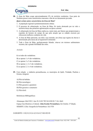 32
Centro de Matérias Isoladas para Concursos e Vestibulares - www.jaula.com.br Fernandes Vieira: 3423-1949 – 3076-5055
Prof . Kiko
GEOGRAFIA
08. A Zona da Mata ocupa aproximadamente 8% do território nordestino. Essa parte do
Nordeste possui como característica marcante o fato de ser densamente povoada.
Quais seriam outras características da Zona da Mata?
1. A população regional é predominantemente urbana.
2. O processo de urbanização, na Zona da Mata, foi muito destacado por ter sido o
território-berço das primeiras aglomerações na época colonial.
3. A urbanização da Zona da Mata explica-se, muito mais, por fatores que proporcionam a
expulsão do homem do campo do que pela atração que as cidades exercem por
oferecerem melhores condições de vida.
4. A Zona da Mata apresenta, em toda a sua extensão, um clima cujo regime de chuvas é
determinado pela massa de ar Equatorial Continental.
5. Toda a Zona da Mata, geologicamente falando, situa-se em terrenos sedimentares
recentes, daí a grande fertilidade dos solos.
Assinale:
A) se todas são verdadeiras.
B) se apenas 1 e 4 são verdadeiras.
C) se apenas 3 e 5 são verdadeiras.
D) se apenas 1, 2 e 3 são verdadeiras.
E) se apenas 2, 3 e 4 são verdadeiras.
09. Com relação a indústria pernambucana, os municípios de Ipubí, Trindade, Paulista e
Goiana, integram:
A) Pólo de bebidas.
B) Pólo tecnológico
C) Pólo gesseiro e graniteiro
D) Pólo gesseiro e cimenteiro
E) Pólo têxtil.
Referências Bibliográficas:
Almanaque Abril 2012. Ano 38. EAN 789 3614 08126 7. Ed. Abril
Espaço Geo-Histórico e Cultural. Atlas Escolar Pernambuco. Ed. Grafset. 2ª Edição.
SIEBERT, Célia. Geografia de Pernambuco. Ed. FTD
GABARITO: 1-D;2-E;3-E;4-A;5-E;6-E;7-B;8-D;9-D
 