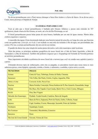 4
Centro de Matérias Isoladas para Concursos e Vestibulares - www.jaula.com.br Fernandes Vieira: 3423-1949 – 3076-5055
Prof . Kiko
GEOGRAFIA
Na divisa pernambucana com o Piauí merece destaque a Serra Dois Irmãos e a Serra do Inácio. Já na divisa com o
Ceará, marca presença a Chapada do Araripe.
O LITORAL PERNAMBUCANO
Você já sabe que o litoral pernambucano é banhado pelo Oceano Atlântico e possui uma extensão de 187
quilômetros, desde a barra do Rio Goiana, ao norte, até a foz do Rio Persinunga, ao sul.
O litoral pernambucano possui belas praias de areia branca, banhadas por um mar de águas mansas. Muitas delas
exibem coqueirais e cajueiros.
A mansidão das águas é fruto da proteção dada por uma barreira natural de arrecifes, ao longo da costa, que funciona
como um quebra-mar. (Arrecife, ou recife, é um rochedo ou uma série de rochedos à flor da água, nas proximidades das
costas.) Por isso, as praias pernambucanas são um convite aos turistas.
O quadro da abaixo traz uma relação de muitas praias (de norte a sul) e dos municípios onde localizam.
Além das praias, os principais acidentes geográficos do nosso litoral são o Cabo de Santo Agostinho, a Baía de
Tamandaré e a Ilha de Itamaracá. Também não podemos esquecer que o Arquipélago de Fernando de Noronha pertence
ao território pernambucano.
Duas importantes atividades econômicas do nosso litoral são o turismo (que você vai estudar num capítulo à parte) e
a pesca.
Utilizando diversos tipos de embarcações, entre elas as jangadas, os pescadores trazem para nossa mesa os mais
saborosos peixes, como bijupirá, a pescada, a tainha, o bonito, o salmonete, a sardinha, o peixe-serra, a cavala.
MUNICÍPIOS PRAIAS
Goiana Carne de Vaca, Tabatinga, Pontas de Pedra, Catuama
Itamaracá Vila Velha, São Paulo, Fortim, Cações, Jaguaribe, Pilar
Abreu e Lima Coroa do Avião, Nova Cruz
Paulista Maria Farinha, Conceição, Nossa Senhora do Ó, Pau Amarelo, Enseadinha, Janga
Olinda Rio Doce, Rio Tapado, Casa Caiada, Bairro Novo, Farol, Carmo, Milagres
Recife Pina, Boa Viagem
Jaboatão dos Guararapes Piedade, Venda Grande, Candeias, Barra de Jangada
Cabo Barra do Paiva, Itapuama, Porto do Xaréu, Gaibu, Calhetas, Suape
Ipojuca Cupê, Gamboa, Cocaia, Maracaípe, Serrambi, Porto de Galinhas
Sirinhaém Guadalupe, Canela
Rio Formoso Tamandaré, Mucabinhas, Carneiros
Barreiros Porto
São José da Coroa Grande Gravatá, Várzea do Uma
 
