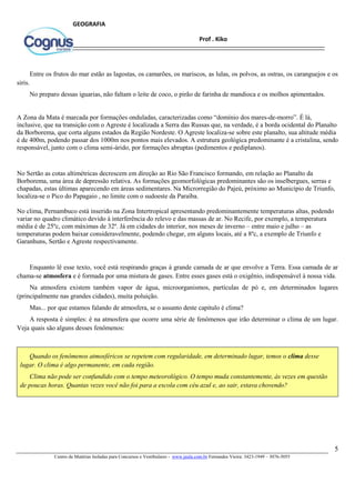5
Centro de Matérias Isoladas para Concursos e Vestibulares - www.jaula.com.br Fernandes Vieira: 3423-1949 – 3076-5055
Prof . Kiko
GEOGRAFIA
Entre os frutos do mar estão as lagostas, os camarões, os mariscos, as lulas, os polvos, as ostras, os caranguejos e os
siris.
No preparo dessas iguarias, não faltam o leite de coco, o pirão de farinha de mandioca e os molhos apimentados.
A Zona da Mata é marcada por formações onduladas, caracterizadas como “domínio dos mares-de-morro”. É lá,
inclusive, que na transição com o Agreste é localizada a Serra das Russas que, na verdade, é a borda ocidental do Planalto
da Borborema, que corta alguns estados da Região Nordeste. O Agreste localiza-se sobre este planalto, sua altitude média
é de 400m, podendo passar dos 1000m nos pontos mais elevados. A estrutura geológica predominante é a cristalina, sendo
responsável, junto com o clima semi-árido, por formações abruptas (pedimentos e pediplanos).
No Sertão as cotas altimétricas decrescem em direção ao Rio São Francisco formando, em relação ao Planalto da
Borborema, uma área de depressão relativa. As formações geomorfológicas predominantes são os inselbergues, serras e
chapadas, estas últimas aparecendo em áreas sedimentares. Na Microrregião do Pajeú, próximo ao Município de Triunfo,
localiza-se o Pico do Papagaio , no limite com o sudoeste da Paraíba.
No clima, Pernambuco está inserido na Zona Intertropical apresentando predominantemente temperaturas altas, podendo
variar no quadro climático devido à interferência do relevo e das massas de ar. No Recife, por exemplo, a temperatura
média é de 25ºc, com máximas de 32º. Já em cidades do interior, nos meses de inverno – entre maio e julho – as
temperaturas podem baixar consideravelmente, podendo chegar, em alguns locais, até a 8ºc, a exemplo de Triunfo e
Garanhuns, Sertão e Agreste respectivamente.
Enquanto lê esse texto, você está respirando graças à grande camada de ar que envolve a Terra. Essa camada de ar
chama-se atmosfera e é formada por uma mistura de gases. Entre esses gases está o oxigênio, indispensável à nossa vida.
Na atmosfera existem também vapor de água, microorganismos, partículas de pó e, em determinados lugares
(principalmente nas grandes cidades), muita poluição.
Mas... por que estamos falando de atmosfera, se o assunto deste capitulo é clima?
A resposta é simples: é na atmosfera que ocorre uma série de fenômenos que irão determinar o clima de um lugar.
Veja quais são alguns desses fenômenos:
Quando os fenômenos atmosféricos se repetem com regularidade, em determinado lugar, temos o clima desse
lugar. O clima é algo permanente, em cada região.
Clima não pode ser confundido com o tempo meteorológico. O tempo muda constantemente, às vezes em questão
de poucas horas. Quantas vezes você não foi para a escola com céu azul e, ao sair, estava chovendo?
 