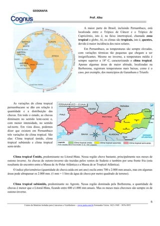 6
Centro de Matérias Isoladas para Concursos e Vestibulares - www.jaula.com.br Fernandes Vieira: 3423-1949 – 3076-5055
Prof . Kiko
GEOGRAFIA
A maior parte do Brasil, incluindo Pernambuco, está
localizada entre o Trópico de Câncer e o Trópico de
Capricórnio, isto é, na faixa intertropical, chamada zona
tropical o globo. Aí, os climas são tropicais, isto é, quentes,
devido à maior incidência dos raios solares.
Em Pernambuco, as temperaturas são sempre elevadas,
com variações térmicas tão pequenas que chegam a ser
insignificantes. Mesmo no inverno, a temperatura média é
sempre superior a 18º C, caracterizando o clima tropical.
Apenas algumas áreas de maior altitude, localizadas na
Borborema, registram temperaturas mais baixas, como é o
caso, por exemplo, dos municípios de Garanhuns e Triunfo.
As variações do clima tropical
pernambucano se dão em relação à
quantidade e a distribuição das
chuvas. Em todo o estado, as chuvas
diminuem no sentido leste-oeste e,
com menor intensidade, no sentido
sul-norte. Em vista disso, podemos
dizer que existem em Pernambuco
três variações do clima tropical. São
elas: Clima tropical úmido, clima
tropical subúmido e clima tropical
semi-árido.
Clima tropical Úmido, predominante no Litoral-Mata. Nessa região chove bastante, principalmente nos meses de
outono inverno. As chuvas de outono-inverno são trazidas pelos ventos de Sudeste e também por uma frente fria (esta
resultante do encontro entre a Massa de Ar Polar Atlântica e a Massa de ar Tropical Atlântica).
O índice pluviométrico (quantidade de chuva caída em um ano) oscila entre 700 e 2.000 mm anuais, mas em algumas
áreas pode ultrapassar os 2.000 mm. (1 mm = 1 litro de água de chuva por metro quadrado de terreno).
Clima tropical subúmido, predominante no Agreste. Nessa região dominada pela Borborema, a quantidade de
chuvas é menor que o Litoral-Mata, ficando entre 600 e1.000 mm anuais. Mas os meses mais chuvosos são sempre os de
outono-inverno.
 