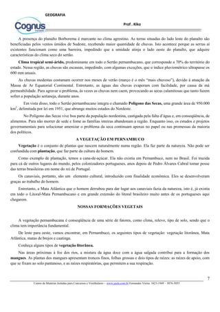 7
Centro de Matérias Isoladas para Concursos e Vestibulares - www.jaula.com.br Fernandes Vieira: 3423-1949 – 3076-5055
Prof . Kiko
GEOGRAFIA
A presença do planalto Borborema é marcante no clima agrestino. As terras situadas do lado leste do planalto são
beneficiadas pelos ventos úmidos de Sudeste, recebendo maior quantidade de chuvas. Isto acontece porque as serras aí
existentes funcionam como uma barreira, impedindo que a umidade atinja o lado oeste do planalto, que adquire
características do clima seco do sertão.
Clima tropical semi-árido, predominante em todo o Sertão pernambucano, que corresponde a 70% do território do
estado. Nessa região, as chuvas são escassas, impedindo, com algumas exceções, que o índice pluviométrico ultrapasse os
600 mm anuais.
As chuvas modestas costumam ocorrer nos meses de verão (março é o mês “mais chuvoso”), devido à atuação da
Massa de Ar Equatorial Continental. Entretanto, as águas das chuvas evaporam com facilidade, por causa da má
permeabilidade. Para agravar o problema, às vezes as chuvas nem caem, provocando as secas calamitosas que tanto fazem
sofrer a população sertaneja, durante anos.
Em vista disso, todo o Sertão pernambucano integra o chamado Polígono das Secas, uma grande área de 950.000
km2
, delimitada por lei em 1951, que abrange muitos estados do Nordeste.
No Polígono das Secas vive boa parte da população nordestina, castigada pela falta d’água e, em conseqüência, de
alimentos. Para não morrer de sede e fome as famílias inteiras abandonam a região. Enquanto isso, os estudos e projetos
governamentais para solucionar amenizar o problema da seca continuam apenas no papel ou nas promessas da maioria
dos políticos.
A VEGETAÇÃO EM PERNAMBUCO
Vegetação é o conjunto de plantas que nascem naturalmente numa região. Ela faz parte da natureza. Não pode ser
confundida com plantação, que faz parte da cultura do homem.
Como exemplo de plantação, temos a cana-de-açúcar. Ela não existia em Pernambuco, nem no Brasil. Foi trazida
para cá de outros lugares do mundo, pelos colonizadores portugueses, anos depois de Pedro Álvares Cabral tomar posse
das terras brasileiras em nome do rei de Portugal.
Os canaviais, portanto, são um elemento cultural, introduzido com finalidade econômica. Eles se desenvolveram
graças ao trabalho do homem.
Entretanto, a Mata Atlântica que o homem derrubou para dar lugar aos canaviais fazia da natureza, isto é, já existia
em todo o Litoral-Mata Pernambucano e em grande extensão do litoral brasileiro muito antes de os portugueses aqui
chegarem.
NOSSAS FORMAÇÕES VEGETAIS
A vegetação pernambucana é conseqüência de uma série de fatores, como clima, relevo, tipo de solo, sendo que o
clima tem importância fundamental.
De leste para oeste, vamos encontrar, em Pernambuco, os seguintes tipos de vegetação: vegetação litorânea, Mata
Atlântica, matas de brejos e caatinga.
Conheça alguns tipos de vegetação litorânea.
Nas áreas próximas à foz dos rios, a mistura da água doce com a água salgada contribui para a formação dos
mangues. As plantas dos mangues apresentam troncos finos, folhas grossas e dois tipos de raízes: as raízes de apoio, com
que se fixam ao solo pantanoso, e as raízes respiratórias, que permitem a sua respiração.
 