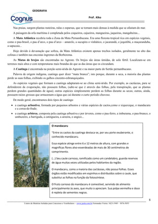 8
Centro de Matérias Isoladas para Concursos e Vestibulares - www.jaula.com.br Fernandes Vieira: 3423-1949 – 3076-5055
Prof . Kiko
GEOGRAFIA
Nas praias, surgem plantas rasteiras, ralas e esparsas, que se tornam mais densas à medida que se afastam do mar.
A paisagem da orla marítima é completada pelos coqueiros, cajueiros, mangueiras, jaqueiras, mangabeiras...
A Mata Atlântica recobria toda a Zona da Mata Pernambucana. Era uma floresta tropical rica em espécies vegetais,
como o pau-brasil, o pau d’arco, o pau d’arco – amarelo, a sucupira o vinhático, o jacarandá, o jequitibá, a maçaranduba,
a sapucaia...
Hoje devido à devastação que sofreu, da Mata Atlântica existem apenas trechos isolados, geralmente no alto das
colinas e também nas encostas íngremes da Borborema.
As Matas de brejos são encontradas no Agreste. Os brejos são áreas úmidas, de solo fértil. Localizam-se em
terrenos mais altos e com temperaturas mais brandas do que as das áreas que os circundam.
A Caatinga é encontrada na porção semi-árida do Agreste e na maior parte do Sertão pernambucano.
Palavra de origem indígena, caatinga quer dizer “mata branca”; isto porque, durante a seca, a maioria das plantas
perde as suas folhas, exibindo os galhos cinzento-esbranquiçados.
As espécies vegetais que formam a caatinga adaptaram-se ao clima semi-árido. Por exemplo, as cactáceas, para se
defenderem da evaporação, não possuem folhas, (sabe-se que é através das folhas, pela transpiração, que as plantas
perdem grandes quantidades de água); outras espécies simplesmente perdem as folhas durante as secas; outras, ainda,
possuem raízes grossas que armazenam a água que cai durante o curto período chuvoso.
De modo geral, encontramos dois tipos de caatinga:
 a caatinga arbustiva, formada por pequenos arbustos e várias espécies de cactos,como o xiquexique, o mandacaru
e a coroa-de-frade;
 a caatinga arbórea, composta pela caatinga arbustiva e por árvores, como o pau-ferro, a imburama, o pau-branco, o
umbuzeiro, a barriguda, a catingueira, a aroeira, o angico...
O mandacaru
“Entre os cactos da caatinga destaca-se, por seu porte exuberante, o
conhecido mandacaru.
Essa espécie atinge entre 6 e 12 metros de altura, com grandes e
magníficas flores alvo-esverdeadas de mais de 30 centímetros de
comprimento.
(...) Seu caule carnoso, ramificado como um candelabro, guarda reservas
de água muitas vezes utilizadas pelos habitantes da região.
O mandacaru, como a maioria das cactáceas, não possui folhas. Esses
órgãos estão modificados em espinhos e distribuídos sobre o caule, que
substitui as folhas na função da fotossíntese.
O fruto carnoso do mandacaru é comestível, servindo de alimento
principalmente às aves, que muito o apreciam. Sua polpa vermelha e doce
é repleta de sementes negras.
(...) O mandacaru abre suas folhas durante a noite, atraindo um grande
número de insetos e morcegos que vêm em busca de pólen e néctar.
O caule carnoso do mandacaru, além de representar uma fonte de água, é
também utilizados pelos habitantes das caatingas na produção de doces.”
(Célia de Assis et al. Caatinga. “Nossas plantas.”)
 