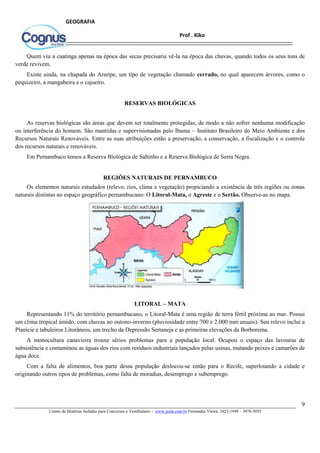 9
Centro de Matérias Isoladas para Concursos e Vestibulares - www.jaula.com.br Fernandes Vieira: 3423-1949 – 3076-5055
Prof . Kiko
GEOGRAFIA
Quem viu a caatinga apenas na época das secas precisaria vê-la na época das chuvas, quando todos os seus tons de
verde revivem.
Existe ainda, na chapada do Araripe, um tipo de vegetação chamado cerrado, no qual aparecem árvores, como o
pequizeiro, a mangabeira e o cajueiro.
RESERVAS BIOLÓGICAS
As reservas biológicas são áreas que devem ser totalmente protegidas, de modo a não sofrer nenhuma modificação
ou interferência do homem. São mantidas e supervisionadas pelo Ibama – Instituto Brasileiro do Meio Ambiente e dos
Recursos Naturais Renováveis. Entre as suas atribuições estão a preservação, a conservação, a fiscalização e o controle
dos recursos naturais e renováveis.
Em Pernambuco temos a Reserva Biológica de Saltinho e a Reserva Biológica de Serra Negra.
REGIÕES NATURAIS DE PERNAMBUCO
Os elementos naturais estudados (relevo, rios, clima e vegetação) propiciando a existência de três regiões ou zonas
naturais distintas no espaço geográfico pernambucano: O Litoral-Mata, o Agreste e o Sertão. Observe-as no mapa.
LITORAL – MATA
Representando 11% do território pernambucano, o Litoral-Mata é uma região de terra fértil próxima ao mar. Possui
um clima tropical úmido, com chuvas no outono-inverno (pluviosidade entre 700 e 2.000 mm anuais). Seu relevo inclui a
Planície e tabuleiros Litorâneos, um trecho da Depressão Sertaneja e as primeiras elevações da Borborema.
A monocultura canavieira trouxe sérios problemas para a população local. Ocupou o espaço das lavouras de
subsistência e contaminou as águas dos rios com resíduos industriais lançados pelas usinas, matando peixes e camarões de
água doce.
Com a falta de alimentos, boa parte dessa população deslocou-se então para o Recife, superlotando a cidade e
originando outros tipos de problemas, como falta de moradias, desemprego e subemprego.
 