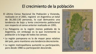 El crecimiento de la población
El último Censo Nacional De Población y Vivienda,
realizado en el 2001, registró en Argentina un total
de 36.260.130 personas, lo cual demuestra una
tendencia de bajo y lento crecimiento poblacional
con respecto al censo anterior realizado en 1991.
• La Patagonia es la región menos poblada de la
Argentina, sin embargo es la que incrementó su
población a lo largo de todos los censos.
• La región pampeana es la de mayor peso relativo
del país, pero mantiene una tendencia decreciente.
• La región metropolitana aumentó su participación,
pero desde 1980 su participación desciende.
 