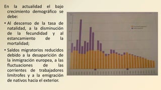 En la actualidad el bajo
crecimiento demográfico se
debe:
• Al descenso de la tasa de
natalidad, a la disminución
de la fecundidad y al
estancamiento de la
mortalidad;
• Saldos migratorios reducidos
debido a la desaparición de
la inmigración europea, a las
fluctuaciones de las
corrientes de trabajadores
limítrofes y a la emigración
de nativos hacia el exterior.
 