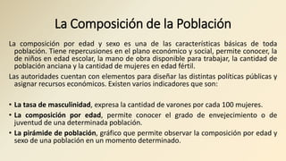 La Composición de la Población
La composición por edad y sexo es una de las características básicas de toda
población. Tiene repercusiones en el plano económico y social, permite conocer, la
de niños en edad escolar, la mano de obra disponible para trabajar, la cantidad de
población anciana y la cantidad de mujeres en edad fértil.
Las autoridades cuentan con elementos para diseñar las distintas políticas públicas y
asignar recursos económicos. Existen varios indicadores que son:
• La tasa de masculinidad, expresa la cantidad de varones por cada 100 mujeres.
• La composición por edad, permite conocer el grado de envejecimiento o de
juventud de una determinada población.
• La pirámide de población, gráfico que permite observar la composición por edad y
sexo de una población en un momento determinado.
 