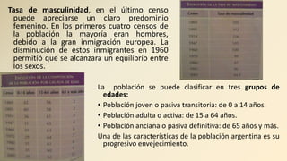 Tasa de masculinidad, en el último censo
puede apreciarse un claro predominio
femenino. En los primeros cuatro censos de
la población la mayoría eran hombres,
debido a la gran inmigración europea. La
disminución de estos inmigrantes en 1960
permitió que se alcanzara un equilibrio entre
los sexos.
La población se puede clasificar en tres grupos de
edades:
• Población joven o pasiva transitoria: de 0 a 14 años.
• Población adulta o activa: de 15 a 64 años.
• Población anciana o pasiva definitiva: de 65 años y más.
Una de las características de la población argentina es su
progresivo envejecimiento.
 