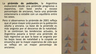 La pirámide de población, la Argentina
evolucionó desde una pirámide progresiva o
expansiva, con base ancha y escaso
porcentajes de ancianos, hacia una pirámide
estacionaria o estable con un equilibrio entre
los sexos.
Pero si observamos la pirámide de 2001 refleja
que el peso mayor está puesto en la población
adulta y anciana. La base de la pirámide es
más angosta por el descenso de la natalidad.
Si se continúan las tendencias actuales, la
Argentina pasaría a tener una pirámide de
tipo regresivo ya que la base se angosta por
las bajas tasas de natalidad y la cúspide se
ensancha por la mayor esperanza de vida que
se refleja en un mayor porcentaje de
ancianos.
 