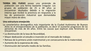 TIERRA DEL FUEGO posee una pirámide de
población con una forma bastante irregular. Los
grupos de población de 25 a 40 años se
encuentran abultados debido a la migración
interna que recibió la provincia en respuesta a la
ley de promoción industrial que demandaba
mayor mano de obra.
Una estructura envejecida
La característica demográfica más importante de la Ciudad Autónoma de Buenos
Aires es el envejecimiento de la población, es decir el aumento progresivo de las
personas de más de 65 años. Entre las causas que explican este fenómeno se
encuentran:
• La disminución de la tasa de fecundidad,
• Mayor dedicación al estudio e inserción en el mercado de trabajo;
• Retraso de la primera unión matrimonial y en consecuencia de la maternidad,
• Aumento de la esperanza de vida,
• Disminución del tamaño medio de las familias.
 