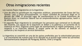 Otras inmigraciones recientes
Los nuevos flujos migratorios en la Argentina:
• Uno de ellos lo constituyen los migrantes asiáticos, provenientes de Corea del Sur,
Taiwán, Laos y China principalmente. La mayor cantidad de coreanos llegó en la
década del 1980. El principal lugar de asentamiento es la Ciudad Autónoma de
Buenos Aires, su inserción laboral fue en emprendimientos agropecuarios, textil o
de alimentos.
• El segundo flujo migratorio lo constituyen los peruanos que comenzó en la década
del noventa. Las causas de la expulsión se deben a la pobreza y al aumento de la
violencia en Perú. Eligieron como lugar de asentamiento la región pampeana, y con
respecto a su inserción laboral, la mayor parte de los varones se dedican al
comercio y las mujeres al servicio doméstico.
La Argentina se convirtió en uno de los países preferidos por la colectividad peruana
y el crecimiento de nuestro país la ha ubicado en el quinto lugar entre las corrientes
latinoamericanas después de Paraguay, Bolivia, Chile y Uruguay.
 