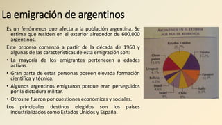 La emigración de argentinos
Es un fenómenos que afecta a la población argentina. Se
estima que residen en el exterior alrededor de 600.000
argentinos.
Este proceso comenzó a partir de la década de 1960 y
algunas de las características de esta emigración son:
• La mayoría de los emigrantes pertenecen a edades
activas.
• Gran parte de estas personas poseen elevada formación
científica y técnica.
• Algunos argentinos emigraron porque eran perseguidos
por la dictadura militar.
• Otros se fueron por cuestiones económicas y sociales.
Los principales destinos elegidos son los países
industrializados como Estados Unidos y España.
 