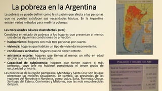 La pobreza en la Argentina
Las Necesidades Básicas Insatisfechas (NBI)
Considera en estado de pobreza a los hogares que presentan al menos
una de las siguientes condiciones de privación:
• hacinamiento: hogares con más tres personas por cuarto.
• vivienda: hogares que habitan un tipo de vivienda inconveniente.
• condiciones sanitarias: hogares que no tienen retrete.
• asistencia escolar: hogares que tienen al menos un niño en edad
escolar que no asiste a la escuela.
• Capacidad de subsistencia: hogares que tienen cuatro o más
personas, cuyo jefe no hubiese completado el tercer grado de
escolaridad primaria.
Las provincias de la región pampeana, Mendoza y Santa Cruz son las que
presentan las mejores situaciones. En cambio, las provincias de las
regiones del Noroeste y Nordeste, como Jujuy, Salta, Formosa, Chaco,
Santiago del Estero, Corrientes y Misiones, son las más empobrecidas
del país.
La pobreza se puede definir como la situación que afecta a las personas
que no pueden satisfacer sus necesidades básicas. En la Argentina
existen varios métodos para medir la pobreza:
 