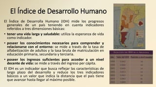 El Índice de Desarrollo Humano
El Índice de Desarrolla Humano (IDH) mide los progresos
generales de un país teniendo en cuenta indicadores
referidos a tres dimensiones básicas:
• tener una vida larga y saludable: utiliza la esperanza de vida
como indicador.
• poseer los conocimientos necesarios para comprender y
relacionarse con el entorno: se mide a través de la tasa de
alfabetización de adultos y la tasa bruta de matriculación en
educación primaria, secundaria y terciaria.
• poseer los ingresos suficientes para acceder a un nivel
decente de vida: se mide a través del ingreso per cápita.
El IDH es un indicador que busca reflejar las características de
largo plazo del desarrollo y reduce los tres indicadores
básicos a un valor que indica la distancia que el país tiene
que avanzar hasta llegar al máximo posible.
 