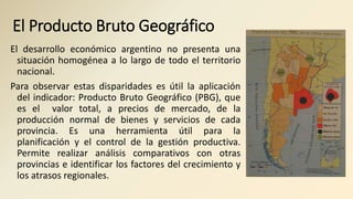 El Producto Bruto Geográfico
El desarrollo económico argentino no presenta una
situación homogénea a lo largo de todo el territorio
nacional.
Para observar estas disparidades es útil la aplicación
del indicador: Producto Bruto Geográfico (PBG), que
es el valor total, a precios de mercado, de la
producción normal de bienes y servicios de cada
provincia. Es una herramienta útil para la
planificación y el control de la gestión productiva.
Permite realizar análisis comparativos con otras
provincias e identificar los factores del crecimiento y
los atrasos regionales.
 
