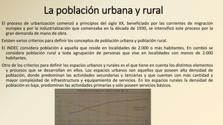La población urbana y rural
El proceso de urbanización comenzó a principios del siglo XX, beneficiado por las corrientes de migración
europea y por la industrialización que comenzaba en la década de 1930, se intensificó este proceso por la
gran demanda de mano de obra.
Existen varios criterios para definir los conceptos de población urbana y población rural.
El INDEC considera población a aquella que reside en localidades de 2.000 o más habitantes. En cambio se
considera población rural a toda agrupación de personas que vive en localidades con menos de 2.000
habitantes.
Otro de los criterios para definir los espacios urbanos y rurales es el que tiene en cuenta los distintos elementos
y procesos que se desarrollan en ellos. Los espacios urbanos son aquellos que poseen alta densidad de
población, donde predominan las actividades secundarias y terciarias y que cuentan con más cantidad y
mayor complejidad de infraestructura y equipamiento de servicios. En los espacios rurales la densidad de
población es baja, predominan las actividades primarias y solo poseen servicios básicos.
 