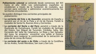 Poblamiento colonial se extiende desde comienzos del XVI
hasta el año 1810. Los colonizadores españoles se
establecían a través de la fundación de ciudades, que
servían para controlar y administrar económicamente los
territorios circundantes.
Se pueden distinguir tres corrientes principales de
poblamiento:
• La corriente del Este o de Asunción: provenía de España y
penetró por el río de la Plata y el río de Paraná. Fundó la
ciudades de Santa Fe, Buenos Aires y Corrientes.
• La corriente del Norte o del Perú: penetró a través de la
Quebrada de Humahuaca. Fundó las ciudades de Santiago
del Estero, San Miguel de Tucumán, Córdoba, Salta, San
Fernando del Valle de Catamarca, La Rioja y San Salvador
del Jujuy. Se proponía encontrar una salida al Océano
Atlántico para asegurar la continuidad de la extracción de
plata de las minas de Potosí;
• La corriente del oeste o de Chile: a través de la Cordillera
de los Andes, fundó Mendoza, San Juan y San Luis.
 