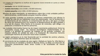 Las ciudades de la Argentina se clasifican de la siguiente manera teniendo en cuenta un criterio
cuantitativo:
• metrópolis: más de 150.000 habitantes;
• ciudades intermedias: entre 20.000 y 150.000 habitantes;
• ciudades pequeñas: entre 2.000 y 19.999 habitantes.
Muchas de estas metrópolis, se extendieron sobre dos o más unidades político-
administrativas, conformando una gran mancha urbana.
En estas grandes ciudades se producen problemas ambientales que afectan la
calidad de vida de sus habitantes como los relacionados con la recolección y
el tratamiento de los residuos, la contaminación del aire y del agua y la falta
de obras de infraestructura con respecto al abastecimiento de agua potable y
a la red de cloacas. Otro hecho es la escasez de viviendas, que obliga a la
población a instalarse en barrios precarios.
Las ciudades intermedias fueron las de mayor crecimiento poblacional. Entre las
principales causas están los avances tecnológicos implementados en el
campo y la pérdida de puestos de trabajos en las grandes ciudades. Las
mejores ofertas de calidad de vida y la instalación de industrias menores
constituyen factores de atracción hacia estas ciudades.
La región pampeana es la más favorecida por la cantidad de centros urbanos,
donde se instalan distintos tipos de industrias.
El crecimiento de las ciudades de esta región ( Rafaela en Santa Fe, Villa María o
San Francisco en Córdoba y Tandil en Buenos Aires), se debe a la atracción de
migrantes provenientes delas áreas rurales o de localidades de menor
tamaño.
Vista parcial de la ciudad de Salta
 