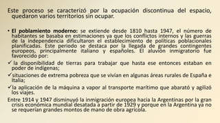 Este proceso se caracterizó por la ocupación discontinua del espacio,
quedaron varios territorios sin ocupar.
• El poblamiento moderno: se extiende desde 1810 hasta 1947, el número de
habitantes se basaba en estimaciones ya que los conflictos internos y las guerras
de la independencia dificultaron el establecimiento de políticas poblacionales
planificadas. Este periodo se destaca por la llegada de grandes contingentes
europeos, principalmente italiano y españoles. El aluvión inmigratorio fue
favorecido por:
 la disponibilidad de tierras para trabajar que hasta ese entonces estaban en
poder de indígenas;
situaciones de extrema pobreza que se vivían en algunas áreas rurales de España e
Italia;
la aplicación de la máquina a vapor al transporte marítimo que abarató y agilizó
los viajes.
Entre 1914 y 1947 disminuyó la inmigración europea hacia la Argentinas por la gran
crisis económica mundial desatada a partir de 1929 y porque en la Argentina ya no
se requerían grandes montos de mano de obra agrícola.
 