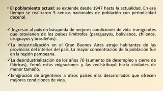 • El poblamiento actual: se extiende desde 1947 hasta la actualidad. En ese
tiempo se realizaron 5 censos nacionales de población con periodicidad
decenal.
 Ingresan al país en búsqueda de mejores condiciones de vida inmigrantes
que provienen de los países limítrofes (paraguayos, bolivianos, chilenos,
uruguayos y brasileños).
La industrialización en el Gran Buenos Aires atrajo habitantes de las
provincias del interior del país. La mayor concentración de la población fue
en la región pampeana.
La desindustrialización de los años 70 (aumento de desempleo y cierre de
fábricas), frenó estas migraciones y las redistribuyó hacia ciudades de
menor tamaño.
Emigración de argentinos a otros países más desarrollados que ofrecen
mejores condiciones de vida.
 