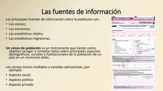 Las fuentes de información
Las principales fuentes de información sobre la población son:
• Los censos;
• Las encuestas;
• Las estadísticas vitales;
• Las estadísticas migratorias.
Un censo de población es un instrumento que tienen como
objetivo recoger y compilar datos sobre principales aspectos
demográficos, sociales y habitacionales de la población de un
país en un momento dado.
Los censos tienen múltiples y variadas aplicaciones ,por
ejemplo:
• Aspecto social
• Aspecto político
• Aspecto privado
 