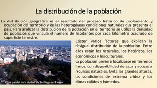 La distribución de la población
La distribución geográfica es el resultado del proceso histórico de poblamiento y
ocupación del territorio y de las heterogéneas condiciones naturales que presenta el
país. Para analizar la distribución de la población en el territorio se utiliza la densidad
de población que vincula el número de habitantes por cada kilómetro cuadrado de
superficie terrestre.
Existen varios factores que explican la
desigual distribución de la población. Entre
ellos están los naturales, los históricos, los
económicos y los culturales.
La población prefiere localizarse en terrenos
llanos, con disponibilidad de agua y acceso a
recursos naturales. Evita las grandes alturas,
las condiciones de extrema aridez y los
climas cálidos y húmedos.Vista parcial de la ciudad de Santiago del Estero
 