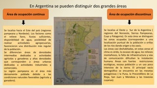 En Argentina se pueden distinguir dos grandes áreas
Área de ocupación continua Área de ocupación discontinua
Se localiza hacia el Este del país (regiones
pampeana y Nordeste). Los factores como
el relieve llano, lluvias suficientes,
disponibilidad de agua, posibilidad de
realizar actividades agropecuarias,
favorecieron una distribución más regular
de la población.
Se diferencian áreas de densidades
intermedias dedicadas a actividades
agrícolas y ganaderas y altas densidades
que corresponden a áreas urbanas
dedicadas a actividades industriales y
comerciales.
La región pampeana es el área más
densamente poblada debido a las
condiciones naturales favorables (agrícola y
ganadero).
Se localiza al Oeste y Sur de la Argentina (
regiones del Noroeste, Sierras Pampeanas,
Cuyo y Patagonia). En esta área se distinguen
las zonas ocupadas (corresponden a una
localización puntual de la población a orillas
de los ríos dando origen a los oasis.
Las áreas casi deshabitadas, en estas zonas el
clima es árido, la escasez de agua, los relieves
montañosos, la falta de infraestructura y vías
de comunicación dificultan la instalación
humana. Áreas con fuertes restricciones
ecológicas, escasa población y un uso poco
intensivo de la tierra. El principal vacío
demográfico se encuentra en las mesetas
patagónicas ( la Puna, la Precordillera de La
Rioja, San Juan y Mendoza y las travesías
cuyanas).
 