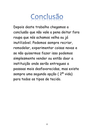 12
Depois deste trabalho chegamos a
conclusão que não vale a pena deitar fora
roupa que nós achamos velha ou já
inutilizável. Podemos sempre recriar,
remodelar, experimentar coisas novas e
se não quisermos fazer isso podemos
simplesmente vender ou então doar a
instituição onde serão entregues a
pessoas mais desfavorecidas, mas existe
sempre uma segunda opção ( 2ª vida)
para todos os tipos de tecido.
 