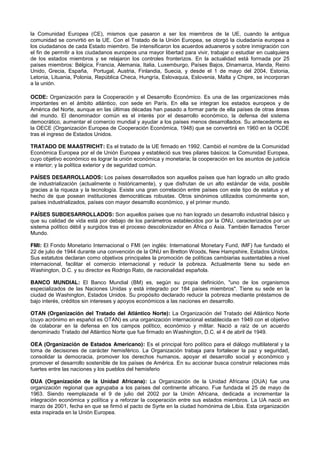 la Comunidad Europea (CE), mismos que pasaron a ser los miembros de la UE, cuando la antigua
comunidad se convirtió en la UE. Con el Tratado de la Unión Europea, se otorgó la ciudadanía europea a
los ciudadanos de cada Estado miembro. Se intensificaron los acuerdos aduaneros y sobre inmigración con
el fin de permitir a los ciudadanos europeos una mayor libertad para vivir, trabajar o estudiar en cualquiera
de los estados miembros y se relajaron los controles fronterizos. En la actualidad está formada por 25
países miembros: Bélgica, Francia, Alemania, Italia, Luxemburgo, Países Bajos, Dinamarca, Irlanda, Reino
Unido, Grecia, España, Portugal, Austria, Finlandia, Suecia, y desde el 1 de mayo del 2004, Estonia,
Letonia, Lituania, Polonia, República Checa, Hungría, Eslovaquia, Eslovenia, Malta y Chipre, se incorporan
a la unión.
OCDE: Organización para la Cooperación y el Desarrollo Económico. Es una de las organizaciones más
importantes en el ámbito atlántico, con sede en París. En ella se integran los estados europeos y de
América del Norte, aunque en las últimas décadas han pasado a formar parte de ella países de otras áreas
del mundo. El denominador común es el interés por el desarrollo económico, la defensa del sistema
democrático, aumentar el comercio mundial y ayudar a los países menos desarrollados. Su antecedente es
la OECE (Organización Europea de Cooperación Económica, 1948) que se convertirá en 1960 en la OCDE
tras el ingreso de Estados Unidos.
TRATADO DE MAASTRICHT: Es el tratado de la UE firmado en 1992. Cambió el nombre de la Comunidad
Económica Europea por el de Unión Europea y estableció sus tres pilares básicos: la Comunidad Europea,
cuyo objetivo económico es lograr la unión económica y monetaria; la cooperación en los asuntos de justicia
e interior; y la política exterior y de seguridad común.
PAÍSES DESARROLLADOS: Los países desarrollados son aquellos países que han logrado un alto grado
de industrialización (actualmente o históricamente), y que disfrutan de un alto estándar de vida, posible
gracias a la riqueza y la tecnología. Existe una gran correlación entre países con este tipo de estatus y el
hecho de que posean instituciones democráticas robustas. Otros sinónimos utilizados comúnmente son,
países industrializados, países con mayor desarrollo económico, y el primer mundo.
PAÍSES SUBDESARROLLADOS: Son aquellos países que no han logrado un desarrollo industrial básico y
que su calidad de vida está por debajo de los parámetros establecidos por la ONU, caracterizados por un
sistema político débil y surgidos tras el proceso descolonizador en África o Asia. También llamados Tercer
Mundo.
FMI: El Fondo Monetario Internacional o FMI (en inglés: International Monetary Fund, IMF) fue fundado el
22 de julio de 1944 durante una convención de la ONU en Bretton Woods, New Hampshire, Estados Unidos.
Sus estatutos declaran como objetivos principales la promoción de políticas cambiarias sustentables a nivel
internacional, facilitar el comercio internacional y reducir la pobreza. Actualmente tiene su sede en
Washington, D.C. y su director es Rodrigo Rato, de nacionalidad española.
BANCO MUNDIAL: El Banco Mundial (BM) es, según su propia definición, "uno de los organismos
especializados de las Naciones Unidas y está integrado por 184 países miembros". Tiene su sede en la
ciudad de Washington, Estados Unidos. Su propósito declarado reducir la pobreza mediante préstamos de
bajo interés, créditos sin intereses y apoyos económicos a las naciones en desarrollo.
OTAN (Organización del Tratado del Atlántico Norte): La Organización del Tratado del Atlántico Norte
(cuyo acrónimo en español es OTAN) es una organización internacional establecida en 1949 con el objetivo
de colaborar en la defensa en los campos político, económico y militar. Nació a raíz de un acuerdo
denominado Tratado del Atlántico Norte que fue firmado en Washington, D.C. el 4 de abril de 1949.
OEA (Organización de Estados Americano): Es el principal foro político para el diálogo multilateral y la
toma de decisiones de carácter hemisférico. La Organización trabaja para fortalecer la paz y seguridad,
consolidar la democracia, promover los derechos humanos, apoyar el desarrollo social y económico y
promover el desarrollo sostenible de los países de América. En su accionar busca construir relaciones más
fuertes entre las naciones y los pueblos del hemisferio
OUA (Organización de la Unidad Africana): La Organización de la Unidad Africana (OUA) fue una
organización regional que agrupaba a los países del continente africano. Fue fundada el 25 de mayo de
1963. Siendo reemplazada el 9 de julio del 2002 por la Unión Africana, dedicada a incrementar la
integración económica y política y a reforzar la cooperación entre sus estados miembros. La UA nació en
marzo de 2001, fecha en que se firmó el pacto de Syrte en la ciudad homónima de Libia. Esta organización
esta inspirada en la Unión Europea.
 
