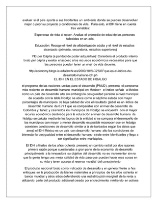 evaluar si el país aporta a sus habitantes un ambiente donde se puedan desenvolver
mejor o peor su proyecto y condiciones de vida. Para esto, el IDH tiene en cuenta
tres variables:
Esperanza de vida al nacer: Analiza el promedio de edad de las personas
fallecidas en un año.
Educación: Recoge el nivel de alfabetización adulta y el nivel de estudios
alcanzado (primaria, secundaria, estudios superiores)
PIB per Cápita (a paridad de poder adquisitivo): Considera el producto interno
bruto per cápita y evalúa el acceso a los recursos económicos necesarios para que
las personas puedan tener un nivel de vida decente.
http://economy.blogs.ie.edu/archives/2009/10/%C2%BFque-es-el-indice-de-
desarrollo-humano-idh.ph
EL IDH EN EL ESTADO DE HIDALGO
el programa de las naciones unidas para el desarrollo (PNUD), presento el panorama
más reciente de desarrollo humano municipal en México= el índice señala a México
como un país de desarrollo alto sin embargo la desigualdad persiste a nivel municipal
de acuerdo con la tabla hidalgo se ubica como el séptimo estado con mayor
porcentajes de municipios de baja calidad de vida él resultado global es un índice de
desarrollo humano de 0.771 que es comparable con el nivel de desarrollo de
Colombia y Túnez y casi todos los municipios de hidalgo se encuentra con el mayor
recurso económico destinado para la educación el nivel de desarrollo humano de
hidalgo se calcula mediante los logros de la entidad si se compara el desempeño de
los municipios con mayor o menor desarrollo es posible reconocer que en hidalgo
coexisten condiciones de desarrollo similar a la de barbados según los datos que
arrojó el IDH México es un país con desarrollo humano alto las condiciones de
bienestar la desigualdad entre el desarrollo humano existe entre identidades y llega a
ser significativo entre municipios.
El IDH a finales de los años ochenta presento un cambio radial por dos razones
primera razón porque cuestionaba a gran parte de la economía de desarrollo
principalmente a la innovadora su objetivo del desarrollo no es incrementar sin no
que la gente tenga una mejor calidad de vida para que puedan hacer mas cosas en
su vida y tener acceso al reserva mundial del conocimiento
El producto nacional bruto como indicador de desarrollo y en general frente a ños
enfoques en la producción de bienes materiales a principios de los años ochenta el
banco mundial y otros sitios defendiendo una redistribución marginal de la renta y
utilizando parte del producto adicional creado por el crecimiento invirtiendo en activos
 