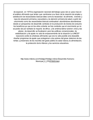 de especial . en 1975 la organización nacional del trabajo quiso dar un paso mas en
el análisis afirmando que tenían que cambiarse a su favor de la creación de empleo y
satisfacción de necesidades básicas tales como la necesidad de alimento, vivienda y
ropa de educación primaria y secundaria y la atención primaria de salud a partir del
crecimiento como las necesidades básicas continuaban abordándose abordándose
desde un perspectiva de desarrollo centrada en la producción de bienes de consumo
los beneficios ya que en los años ochenta se hizo evidente que el crecimiento ya no
se podía dar por sentado la mayoría de áfrica y de américa latina tuvieron crisis y los
planes de desarrollo se focalizaron pero las políticas convencionales de
estabilización y de ajuste no solo de empeoramiento de la situación La UNICEF
reaccionó contra la ortodoxia afirmando que era no sólo posible sino deseable
diseñar programas de ajuste que protegieran a los pobres del grave deterioro de las
rentas y preservara de los recortes del gasto público la salud básica, la alimentación,
la protección de la infancia y los servicios educativos.
http://www.milenio.com/hidalgo/Hidalgo-indice-Desarrollo-Humano-
Municipal_0_278372625.html
 