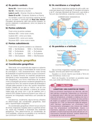 GEOGRAFIA 117
a) Os pontos cardeais
Norte (N) – Setentrional ou Boreal
Sul (S) – Meridional ou Austral
Leste (L ou E) – Oriental, Oriente ou Nascente
Oeste (O ou W) – Ocidental, Ocidente ou Poente.
Foi também a partir do movimento aparente do Sol
que se concebeu a construção da Rosa dos Ventos.
Completa, ela apresenta, além dos pontos cardeais, os
pontos colaterais e subcolaterais, como se observa na
figura anterior.
b) Pontos colaterais
Ficam entre os pontos cardeais:
Nordeste (NE) – entre norte e leste;
Sudeste (SE) – entre sul e leste;
Sudoeste (SO) – entre sul e oeste;
Noroeste (NO) – entre norte e oeste.
c) Pontos subcolaterais
Ficam entre os pontos cardeais e os colaterais:
NNE = Nor-Nordeste NNO = Nor-Noroeste
ENE = És-Nordeste ESE = És-Sudeste
SSE = Su-Sudeste SSO = Su-Sudoeste
OSO = Oés-Sudoeste ONO = Oés-Noroeste
2. Localização geográfica
a) Coordenadas geográficas
Mais tarde, com a expansão das viagens e o advento
das navegações, surgiu a necessidade de novas formas
de orientação e, mais necessariamente, novas formas
de localização na superfície terrestre, já que a conscienti-
zação do espaço terrestre se expandia grandemente.
Atendendo a essa necessidade, surgiram as Coordena-
das Geográficas, uma forma matemática de se deter-
minar a localização de pontos e acidentes geográficos na
superfície da Terra. Seu sistema simples de localização é
utilizado pelas pessoas no dia a dia, quando necessitam
localizar cidades de um país ou mesmo ruas de uma
cidade. Num nível mais elevado, o sistema de coorde-
nadas pode até contar com o uso de satélites com o
sistema GPS (Global Positioning System) que utiliza um
processo de triangulação matemática com precisão de
metros.
Estudaremos, inicialmente, alguns termos utilizados
na determinação das coordenadas geográficas, base
para a representação cartográfica.
As coordenadas geográficas referem-se ao conjunto
de linhas imaginárias traçadas sobre a superfície terres-
tre, tendo por finalidade a localização dos acidentes
geográficos. Para determinarmos as coordenadas de
uma localidade, utilizamos os paralelos e os meridianos
que constituem a latitude e a longitude.
b) Os meridianos e a longitude
São as linhas imaginárias traçadas de polo a polo, ser-
vindo para determinar a longitude. O meridiano principal é
o de 0°, chamado Meridiano de Greenwich, que divide a
Terra em dois hemisférios: ocidental e oriental (Fig. 1).
O meridiano principal é o semicírculo que divide a Terra
em hemisférios leste e oeste, enquanto o Equador (Fig. 2)
é o círculo máximo que divide a Terra em hemisférios norte e sul.
c) Os paralelos e a latitude
São as linhas imaginárias traçadas paralelamente ao
Equador, servindo para determinar a latitude.
Equador é o círculo máximo que divide a Terra em
dois hemisférios: norte e sul.
Além do Equador, há também os paralelos espe-
ciais, que estão identificados na figura 3.
LONGITUDE: UMA QUESTÃO DE TEMPO
Para os primeiros marinheiros em alto-mar, não era
fácil calcular a longitude. Faltava-lhes um instrumen-
to adequado para o alto-mar que resistisse às varia-
ções de temperatura, umidade e o balanço do mar e
mostrasse com correção os horários de seus portos
de origem ou qualquer outra localidade de diferente
longitude. Em 1730, um fabricante inglês de relógios,
John Harrison, aperfeiçoou um cronômetro cujo
funcionamento empregava uma mistura de metais
que lhe emprestava confiabilidade. Assim, o
marinheiro, sabendo o horário de um ponto fixo e
também o horário local (que ele podia calcular por um
instrumento chamado sextante), poderia determinar
a longitude de onde se encontrava.
Saiba mais??
C1_1A_Geo_prof_Clayton_2013 10/09/12 13:37 Page 117
 