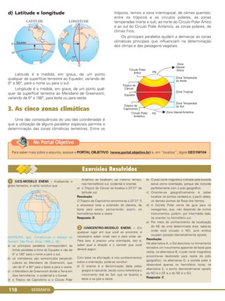 GEOGRAFIA118
d) Latitude e longitude
Latitude é a medida, em graus, de um ponto
qualquer da superfície terrestre ao Equador, variando de
0° a 90°, para o norte ou para o sul.
Longitude é a medida, em graus, de um ponto qual-
quer da superfície terrestre ao Meridiano de Greenwich,
variando de 0° a 180°, para leste ou para oeste.
3. As cinco zonas climáticas
Uma das consequências do uso das coordenadas é
que a utilização de alguns paralelos especiais permite a
determinação das zonas climáticas terrestres. Entre os
trópicos, temos a zona intertropical, de climas quentes;
entre os trópicos e os círculos polares, as zonas
temperadas (norte e sul); ao norte do Círculo Polar Ártico
e ao sul do Círculo Polar Antártico, as zonas polares, de
climas frios.
Os principais paralelos ajudam a demarcar as zonas
climáticas principais que influenciam na determinação
dos climas e das paisagens vegetais.
Para saber mais sobre o assunto, acesse o PORTAL OBJETIVO (www.portal.objetivo.br) e, em “localizar”, digite GEO1M104
No Portal Objetivo
ᕡ (UCS-MODELO ENEM) – Analisando o
globo terrestre, é certo concluir que
(MOREIRA, Igor. Construindo o espaço do
homem. São Paulo: Ática, 1998. p. 26.)
a) os principais paralelos correspondem às
linhas paralelas à linha do Equador e vão de
0° a 180° para o norte e para o sul.
b) os meridianos são semicírculos perpendi-
culares ao Meridiano de Greenwich, que
vão de 0° a 90° para o leste e para o oeste.
c) o Meridiano de Greenwich divide a Terra em
dois hemisférios: o ocidental e o boreal.
d) o Trópico de Capricórnio e o Círculo Polar
Antártico se localizam, ao mesmo tempo,
nos hemisférios sul, ocidental e oriental.
e) o Trópico de Câncer se localiza a 23°27’ de
latitude sul.
Resolução
O Trópico de Capricórnio encontra-se a 23°27’ S
e atravessa toda a extensão do planeta, de
leste para oeste, percorrendo, assim, os
hemisférios leste e oeste.
Resposta: D
ᕢ (UNICENTRO-MODELO ENEM) – Em
qualquer lugar em que você se encontre, é
necessário saber onde veio e para onde vai.
Para isso, é preciso uma orientação, isto é,
saber qual a direção e o sentido que você
deverá seguir.
Com base na afirmação e nos conhecimentos
sobre a orientação, pode-se concluir:
a) O oriente é a denominação dada pelos
gregos à nascente, tendo como referência o
movimento real do Sol, que se levanta a
leste e se põe a oeste.
b) O polo norte magnético indicado pela bússola
serve como orientação, porque ele coincide
perfeitamente com o polo geográfico.
c) Orientar-se geograficamente é saber
localizar os pontos cardeais e, a partir deles,
os demais pontos da Rosa dos Ventos.
d) A Estrela Polar serve de guia para os
navegantes, que, não dispondo de outros
instrumentos, podem, por intermédio dela,
se orientar no hemisfério sul.
e) Por meio do conhecimento da localização
do NE de uma determinada área, sabe-se
onde está situado o NO, pois ambos
ocupam posição diametralmente oposta.
Resolução
Na alternativa A, o Sol descreve no firmamento
terrestre um movimento aparente de leste para
oeste; na alternativa B, o polo norte magnético
encontra-se deslocado para oeste do polo
geográfico; na alternativa D, a estrela polar é
observável apenas no hemisfério norte; na
alternativa E, o ponto diametralmente oposto
do NO é o SE e o do NE é o SO.
Resposta: C
C1_1A_Geo_prof_Clayton_2013 10/09/12 13:37 Page 118
 
