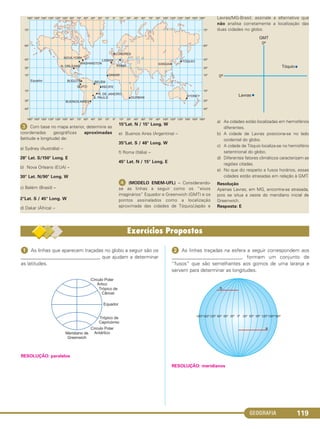 GEOGRAFIA 119
ᕣ Com base no mapa anterior, determine as
coordenadas geográficas aproximadas
(latitude e longitude) de:
a) Sydney (Austrália) –
28° Lat. S/150° Long. E
b) Nova Orleans (EUA) –
30° Lat. N/90° Long. W
c) Belém (Brasil) –
2°Lat. S / 45° Long. W
d) Dakar (África) –
15°Lat. N / 15° Long. W
e) Buenos Aires (Argentina) –
35°Lat. S / 48° Long. W
f) Roma (Itália) –
45° Lat. N / 15° Long. E
ᕤ (MODELO ENEM-UFL) – Considerando-
se as linhas a seguir como os “eixos
imaginários” Equador e Greenwich (GMT) e os
pontos assinalados como a localização
aproximada das cidades de Tóquio/Japão e
Lavras/MG-Brasil, assinale a alternativa que
não analisa corretamente a localização das
duas cidades no globo.
a) As cidades estão localizadas em hemisférios
diferentes.
b) A cidade de Lavras posiciona-se no lado
ocidental do globo.
c) A cidade de Tóquio localiza-se no hemisfério
setentrional do globo.
d) Diferentes fatores climáticos caracterizam as
regiões citadas.
e) No que diz respeito a fusos horários, essas
cidades estão atrasadas em relação à GMT.
Resolução
Apenas Lavras, em MG, encontra-se atrasada,
pois se situa a oeste do meridiano inicial de
Greenwich.
Resposta: E
ᕡ As linhas que aparecem traçadas no globo a seguir são os
________________________________ que ajudam a determinar
as latitudes.
RESOLUÇÃO: paralelos
ᕢ As linhas traçadas na esfera a seguir correspondem aos
___________________________, formam um conjunto de
“fusos” que são semelhantes aos gomos de uma laranja e
servem para determinar as longitudes.
RESOLUÇÃO: meridianos
C1_1A_Geo_prof_Clayton_2013 10/09/12 13:37 Page 119
 