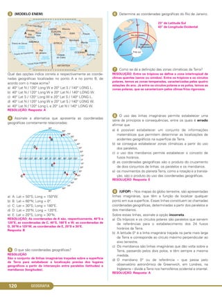 GEOGRAFIA120
ᕣ (MODELO ENEM)
Qual das opções indica correta e respectivamente as coorde-
nadas geográficas localizadas no ponto A e no ponto B, de
acordo com o mapa acima?
a) 40° Lat N / 120° Long W e 20° Lat S / 140° LONG L.
b) 40° Lat N / 120° Long W e 20° Lat N / 140° LONG W.
c) 40° Lat S / 120° Long W e 20° Lat S / 140° LONG L.
d) 40° Lat N / 120° Long W e 20° Lat S / 140° LONG W.
e) 40° Lat N / 120° Long L e 20° Lat N / 140° LONG W.
RESOLUÇÃO: Resposta: A
ᕤ Assinale a alternativa que apresenta as coordenadas
geográficas corretamente relacionadas:
a) A: Lat = 50°S; Long = 150°W.
b) B: Lat = 60°N; Long = 0°.
c) C: Lat = 30°S; Long = 180°E.
d) D: Lat = 20°N; Long = 120°E.
e) E: Lat = 20°S; Long = 30°N.
RESOLUÇÃO: As coordenadas de A são, respectivamente, 40°S e
120°E; as coordenadas de C, 40°S, 180°E e W; as coordenadas de
D, 30°N e 120°W; as coordenadas de E, 20°S e 30°E.
Resposta: B
ᕥ O que são coordenadas geográficas?
RESOLUÇÃO
São o conjunto de linhas imaginárias traçadas sobre a superfície
da Terra para estabelecer a localização precisa dos lugares
geográficos a partir da intersecção entre paralelos (latitudes) e
meridianos (longitudes).
ᕦ Determine as coordenadas geográficas do Rio de Janeiro.
23° de Latitude Sul
43° de Longitude Ocidental
ᕧ Como se dá a definição das zonas climáticas da Terra?
RESOLUÇÃO: Entre os trópicos se define a zona intertropical de
climas quentes (secos ou úmidos). Entre os trópicos e os círculos
polares, temos as zonas temperadas, caracterizadas pelas quatro
estações do ano. Já entre os círculos polares e os polos, temos as
zonas polares, que se caracterizam pelos climas frios rigorosos.
ᕨ O uso das linhas imaginárias permite estabelecer uma
série de princípios e consequências, entre os quais é errado
afirmar que
a) é possível estabelecer um conjunto de informações
matemáticas que permitem determinar as localizações de
acidentes geográficos na superfície da Terra.
b) se consegue estabelecer zonas climáticas a partir do uso
dos paralelos.
c) o uso dos meridianos permite estabelecer o conceito de
fusos horários.
d) as coordenadas geográficas são o produto do cruzamento
de dois conjuntos de linhas: os paralelos e os meridianos.
e) os movimentos do planeta Terra, como a rotação e a transla-
ção, são o produto do uso das coordenadas geográficas.
RESOLUÇÃO: Resposta: E
ᕩ (UFOP) – Nos mapas do globo terrestre, são apresentadas
linhas imaginárias, que têm a função de localizar qualquer
ponto em sua superfície. Essas linhas constituem as chamadas
coordenadas geográficas, determinadas a partir dos paralelos e
dos meridianos.
Sobre essas linhas, assinale a opção incorreta.
a) Os trópicos e os círculos polares são paralelos que servem
de referências para o estabelecimento dos 24 fusos
horários da Terra.
b) A latitude 0° é a linha imaginária traçada na parte mais larga
da Terra e corresponde ao círculo máximo perpendicular ao
eixo terrestre.
c) Os meridianos são linhas imaginárias que dão volta sobre a
Terra, passando pelos dois polos, e têm sempre a mesma
medida.
d) O meridiano 0° ou de referência – que passa pelo
observatório astronômico de Greenwich, em Londres, na
Inglaterra – divide a Terra nos hemisférios ocidental e oriental.
RESOLUÇÃO: Resposta: A
C1_1A_Geo_prof_Clayton_2013 10/09/12 13:38 Page 120
 
