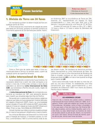 GEOGRAFIA 121
Como a Terra gira de oeste para leste, a hora au-
menta para leste e diminui no sentido oeste, a partir de
qualquer ponto da superfície terrestre.
2. Linha Internacional de Data
Ao ser estabelecido o sistema dos fusos horários, foi
necessário determinar a partir de onde começaria a se
contar o novo dia. A linha onde começa o novo dia do
calendário se denomina Linha Internacional de Data
(LID), que atravessa o Pacífico de polo a polo, região de
poucos territórios.
A Linha Internacional de Data não corresponde exa-
tamente ao meridiano de 180°, pois apresenta desvios
para impedir que atravesse algumas ilhas do Pacífico.
De acordo com o sistema dos fusos horários, podemos
observar que todos os fusos apresentam horários definidos
em relação a Greenwich (GMT). Assim, se uma localidade
estiver situada a 3 fusos (45°) a leste do GMT, estará adian-
tada em 3 horas em relação ao horário de GMT (Greenwich
Mean Time), ou seja, Hora Média de GREENWICH.
Convém lembrar que todos os pontos situados ao longo
de um mesmo fuso possuem oficialmente o mesmo horário.
Se a linha do Meridiano de Greenwich é a linha inicial
para a medição de horários, o meridiano oposto, ou me-
lhor, o antimeridiano (180°) é a linha teórica onde as da-
tas devem mudar. Tal meridiano se denomina antimeri-
diano internacional ou Linha Internacional de Data. No
momento em que a Linha Internacional de Mudança de
Data é cruzada, conta-se um dia a menos quando se
dirige para leste da LID e um dia a mais quando se dirige
para o oeste da LID.
Como seria incômodo mudar de data no meio de um
país (ou nos seus limites), foi estabelecida uma linha
convencional que segue aproximadamente o anti-
meridiano de Greenwich (180°) num trecho do Oceano
Pacífico pouco habitado.
OS HORÁRIOS LOCAIS
Hoje em dia, a maioria dos países aceita o sistema
internacional de fusos horários criado em 1884, na In-
glaterra. Porém cada país adapta seu horário às suas
circunstâncias. Há países, como a Índia, a Austrália e
o Irã, que usam o fuso de meia hora. No Oriente Mé-
dio, alguns países, como a Arábia Saudita, usam o ho-
rário local, ou seja, determinam os horários do resto
do dia pelo nascer ou pôr do Sol. Assim, no momento
em que o Sol nasce, temos 6 horas da manhã; quan-
do ele se põe, temos seis horas da tarde.
Saiba mais??
1. Divisão da Terra em 24 fusos
Os meridianos auxiliam na determinação da hora em
qualquer ponto da Terra.
A Terra executa seu movimento de rotação de oeste
para leste em 24 horas, portanto no sentido contrário ao
movimento aparente do Sol (de leste para oeste). Assim,
se dividirmos 360° (a circunferência da Terra) por 24h,
teremos 15°, representando um espaço ou faixa
correspondente a 1 hora. Isso quer dizer que o Sol
demora 1 hora para percorrer uma faixa de 15° da Terra.
Existem 24 fusos de 15° cada um (24 x 15° = 360°),
12 fusos a leste e 12 fusos a oeste do Meridiano de
Greenwich.
A Linha Internacional de Data atra-
vessa uma região pouco habitada
do Oceano Pacífico.
5 Fusos horários • Meridiano de Greenwich
• Linha Internacional de Data
C1_1A_Geo_prof_Clayton_2013 10/09/12 13:38 Page 121
 