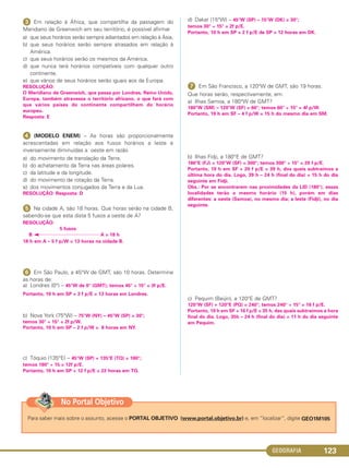GEOGRAFIA 123
ᕣ Em relação à África, que compartilha da passagem do
Meridiano de Greenwich em seu território, é possível afirmar
a) que seus horários serão sempre adiantados em relação à Ásia.
b) que seus horários serão sempre atrasados em relação à
América.
c) que seus horários serão os mesmos da América.
d) que nunca terá horários compatíveis com qualquer outro
continente.
e) que vários de seus horários serão iguais aos da Europa.
RESOLUÇÃO:
O Meridiano de Greenwich, que passa por Londres, Reino Unido,
Europa, também atravessa o território africano, o que fará com
que vários países do continente compartilhem do horário
europeu.
Resposta: E
ᕤ (MODELO ENEM) – As horas são proporcionalmente
acrescentadas em relação aos fusos horários a leste e
inversamente diminuídas a oeste em razão
a) do movimento de translação da Terra.
b) do achatamento da Terra nas áreas polares.
c) da latitude e da longitude.
d) do movimento de rotação da Terra.
e) dos movimentos conjugados da Terra e da Lua.
RESOLUÇÃO: Resposta: D
ᕥ Na cidade A, são 18 horas. Que horas serão na cidade B,
sabendo-se que esta dista 5 fusos a oeste de A?
RESOLUÇÃO:
5 fusos
B A = 18 h
18 h em A – 5 f p/W = 13 horas na cidade B.
ᕦ Em São Paulo, a 45°W de GMT, são 10 horas. Determine
as horas de:
a) Londres (0°) – 45°W de 0° (GMT); temos 45° ÷ 15° = 3f p/E.
Portanto, 10 h em SP + 3 f p/E = 13 horas em Londres.
b) Nova York (75°W) – 75°W (NY) – 45°W (SP) = 30°;
temos 30° ÷ 15° = 2f p/W.
Portanto, 10 h em SP – 2 f p/W = 8 horas em NY.
c) Tóquio (135°E) – 45°W (SP) + 135°E (TQ) = 180°;
temos 180° ÷ 15 = 12f p/E.
Portanto, 10 h em SP + 12 f p/E = 22 horas em TQ.
d) Dakar (15°W) – 45°W (SP) – 15°W (DK) = 30°;
temos 30° ÷ 15° = 2f p/E.
Portanto, 10 h em SP + 2 f p/E de SP = 12 horas em DK.
ᕧ Em São Francisco, a 120°W de GMT, são 19 horas.
Que horas serão, respectivamente, em:
a) Ilhas Samoa, a 180°W de GMT?
180°W (SM) – 120°W (SF) = 60°; temos 60° ÷ 15° = 4f p/W.
Portanto, 19 h em SF – 4 f p/W = 15 h do mesmo dia em SM.
b) Ilhas Fidji, a 180°E de GMT?
180°E (FJ) + 120°W (SF) = 300°; temos 300° ÷ 15° = 20 f p/E.
Portanto, 19 h em SF + 20 f p/E = 39 h, dos quais subtraímos a
última hora do dia. Logo, 39 h – 24 h (final do dia) = 15 h do dia
seguinte em Fidji.
Obs.: Por se encontrarem nas proximidades da LID (180°), essas
localidades terão o mesmo horário (15 h), porém em dias
diferentes: a oeste (Samoa), no mesmo dia; a leste (Fidji), no dia
seguinte.
c) Pequim (Beijin), a 120°E de GMT?
120°W (SF) + 120°E (PQ) = 240°; temos 240° ÷ 15° = 16 f p/E.
Portanto, 19 h em SF + 16 f p/E = 35 h, das quais subtraímos a hora
final do dia. Logo, 35h – 24 h (final do dia) = 11 h do dia seguinte
em Pequim.
Para saber mais sobre o assunto, acesse o PORTAL OBJETIVO (www.portal.objetivo.br) e, em “localizar”, digite GEO1M105
No Portal Objetivo
C1_1A_Geo_prof_Clayton_2013 10/09/12 13:47 Page 123
 