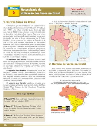 GEOGRAFIA124
1. Os três fusos do Brasil
Sabendo-se que 15° (medida de um fuso horário) na
altura do Equador correspondem a 1.666,5 km (1° no Equa-
dor = 111,1 km), é fácil entender que o Brasil, por pos-
suir mais de 4.000 km de extensão no sentido leste-oes-
te, deverá ter mais de um fuso horário. Assim, se forem
consideradas as ilhas oceânicas brasileiras, chega-se à
conclusão de que o Brasil necessitava de 3 fusos
horários, todos atrasados em relação a Greenwich, já
que o País está situado totalmente no hemisfério
ocidental. Para evitar problemas de ordem econômica ou
jurídica, o governo brasileiro adaptou as linhas dos fusos
às fronteiras ou a importantes acidentes geográficos,
como rios, ou a linhas limítrofes. Como exemplo, temos
os casos dos Estados orientais do Nordeste que foram
“encaixados” no 2.o fuso horário. Evitou-se assim que os
Estados tivessem dois horários.
No primeiro fuso horário brasileiro, atrasado duas
horas em relação a Greenwich, estão situadas tão somente
as nossas ilhas oceânicas (Fernando de Noronha, Penedos
de São Pedro e São Paulo, Trindade, Martim Vaz e o Atol
das Rocas).
O segundo fuso horário, atrasado três horas em
relação a Londres, constitui a hora legal do Brasil (hora
de Brasília), e nele estão situados os Estados brasileiros
das Regiões Nordeste (menos a área de Fernando de
Noronha), Sudeste e Sul, além de Goiás, Tocantins, Pará,
Amapá e Distrito Federal.
O terceiro fuso horário brasileiro, atrasado uma
hora em relação a Brasília, abrange os Estados de Mato
Grosso, Mato Grosso do Sul, Rondônia, Amazonas,
Roraima e Acre.
A atual divisão horária do Brasil foi estabelecida pela
lei no. 11.662, em 24 de abril de 2008.
2. Horário de verão no Brasil
Nos últimos anos, apenas os Estados do Centro-Sul
adotaram o horário de verão, enquanto os Estados do
Norte e do Nordeste mantiveram o horário normal, pois
estão mais próximos do Equador, onde a oscilação na
duração do dia e da noite é praticamente nula.
Hora legal no Brasil
1.o Fuso 30° W: ilhas oceânicas, inclusive Fernando de
Noronha – 2 h em relação a GMT.
2.o Fuso 45° W: Amapá, Nordeste, Sudeste e Sul,
Goiás, Tocantins, Distrito Federal e Pará – 3 h em
relação a GMT.
3.o Fuso 60° W: Rondônia, Roraima, Mato Grosso do
Sul, Mato Grosso, Amazonas e Acre – 4 h em relação
a GMT.
6
Necessidade da
utilização dos fusos no Brasil
• Horário de verão
• Hora Legal de Brasília
C1_1A_Geo_prof_Clayton_2013 10/09/12 13:38 Page 124
 