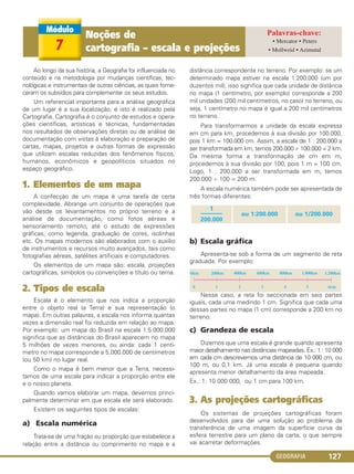 GEOGRAFIA 127
Ao longo da sua história, a Geografia foi influenciada no
conteúdo e na metodologia por mudanças científicas, tec-
nológicas e instrumentais de outras ciências, as quais forne-
ceram os subsídios para complementar os seus estudos.
Um referencial importante para a análise geográfica
de um lugar é a sua localização, e isto é realizado pela
Cartografia. Cartografia é o conjunto de estudos e opera-
ções científicas, artísticas e técnicas, fundamentadas
nos resultados de observações diretas ou de análise de
documentação com vistas à elaboração e preparação de
cartas, mapas, projetos e outras formas de expressão
que utilizam escalas reduzidas dos fenômenos físicos,
humanos, econômicos e geopolíticos situados no
espaço geográfico.
1. Elementos de um mapa
A confecção de um mapa é uma tarefa de certa
complexidade. Abrange um conjunto de operações que
vão desde os levantamentos no próprio terreno e a
análise de documentação, como fotos aéreas e
sensoriamento remoto, até o estudo de expressões
gráficas, como legenda, graduação de cores, isolinhas
etc. Os mapas modernos são elaborados com o auxílio
de instrumentos e recursos muito avançados, tais como
fotografias aéreas, satélites artificiais e computadores.
Os elementos de um mapa são: escala, projeções
cartográficas, símbolos ou convenções e título ou tema.
2. Tipos de escala
Escala é o elemento que nos indica a proporção
entre o objeto real (a Terra) e sua representação (o
mapa). Em outras palavras, a escala nos informa quantas
vezes a dimensão real foi reduzida em relação ao mapa.
Por exemplo: um mapa do Brasil na escala 1:5.000.000
significa que as distâncias do Brasil aparecem no mapa
5 milhões de vezes menores, ou ainda: cada 1 centí-
metro no mapa corresponde a 5.000.000 de centímetros
(ou 50 km) no lugar real.
Como o mapa é bem menor que a Terra, necessi-
tamos de uma escala para indicar a proporção entre ele
e o nosso planeta.
Quando vamos elaborar um mapa, devemos princi-
palmente determinar em que escala ele será elaborado.
Existem os seguintes tipos de escalas:
a) Escala numérica
Trata-se de uma fração ou proporção que estabelece a
relação entre a distância ou comprimento no mapa e a
distância correspondente no terreno. Por exemplo: se um
determinado mapa estiver na escala 1:200.000 (um por
duzentos mil), isso significa que cada unidade de distância
no mapa (1 centímetro, por exemplo) corresponde a 200
mil unidades (200 mil centímetros, no caso) no terreno, ou
seja, 1 centímetro no mapa é igual a 200 mil centímetros
no terreno.
Para transformarmos a unidade da escala expressa
em cm para km, procedemos à sua divisão por 100.000,
pois 1 km = 100.000 cm. Assim, a escala de 1 : 200.000 a
ser transformada em km, temos 200.000 ÷ 100.000 = 2 km.
Da mesma forma a transformação de cm em m,
procedemos à sua divisão por 100, pois 1 m = 100 cm.
Logo, 1 : 200.000 a ser transformada em m, temos
200.000 ÷ 100 = 200 m.
A escala numérica também pode ser apresentada de
três formas diferentes:
b) Escala gráfica
Apresenta-se sob a forma de um segmento de reta
graduada. Por exemplo:
Nesse caso, a reta foi seccionada em seis partes
iguais, cada uma medindo 1 cm. Significa que cada uma
dessas partes no mapa (1 cm) corresponde a 200 km no
terreno.
c) Grandeza de escala
Dizemos que uma escala é grande quando apresenta
maior detalhamento nas distâncias mapeadas. Ex.: 1 : 10 000
em cada cm descrevemos uma distância de 10 000 cm, ou
100 m, ou 0,1 km. Já uma escala é pequena quando
apresenta menor detalhamento da área mapeada.
Ex.: 1: 10 000 000, ou 1 cm para 100 km.
3. As projeções cartográficas
Os sistemas de projeções cartográficas foram
desenvolvidos para dar uma solução ao problema da
transferência de uma imagem da superfície curva da
esfera terrestre para um plano da carta, o que sempre
vai acarretar deformações.
0km 200km 400km 600km 800km 1.000km 1.200km
6cm543210
1
–––––––
200.000
ou 1:200.000 ou 1/200.000
7
Noções de
cartografia – escala e projeções
• Mercator • Peters
• Mollweid • Azimutal
C1_1A_Geo_prof_Clayton_2013 10/09/12 13:38 Page 127
 