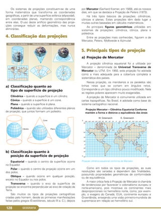 GEOGRAFIA128
Os sistemas de projeções constituem-se de uma
forma matemática que transforma as coordenadas
geográficas, a partir de uma superfície esférica (elipsoidal),
em coordenadas planas, mantendo correspondência
entre elas. O uso deste artifício geométrico das proje-
ções consegue reduzir as deformações, mas nunca
eliminá-las.
4. Classificação das projeções
a) Classificação quanto ao
tipo de superfície de projeção
Cilíndrica – quando a superfície é um cilindro.
Cônica – quando a superfície é um cone.
Plana – quando a superfície é plana.
Poliédrica – quando são utilizados diferentes planos
de projeção, que juntos formam um poliedro.
b) Classificação quanto à
posição da superfície de projeção
Equatorial – quando o centro da superfície ocorre
no Equador.
Polar – quando o centro da projeção ocorre em um
dos polos.
Oblíqua – quando ocorre em qualquer posição,
exceto no Equador ou nos polos.
Transversa – quando o eixo da superfície de
projeção se encontra perpendicular ao eixo de rotação da
Terra.
São muitos os tipos de projeções cartográficas
criadas pelo homem, desde as primeiras manifestações
feitas pelos gregos (Erastótenes, século III a. C.), depois
por Mercator (Gerhard Kramer, em 1569), até os nossos
dias, em que se destaca a Projeção de Peters (1973).
Há três tipos básicos de projeções: cilíndricas,
cônicas e planas. Estas projeções têm dado lugar a
muitas outras baseadas em cálculos matemáticos.
As principais figuras geométricas utilizadas em
sistemas de projeções: cilíndrica, cônica, plana e
poliédrica.
Entre as projeções mais conhecidas, figuram a de
Mercator, Peters, Mollweide e Azimutal.
5. Principais tipos de projeção
a) Projeção de Mercator
A projeção cilíndrica equatorial foi a utilizada por
Mercator – denominada de Universal Transversa de
Mercator ou UTM. Em 1950, esta projeção foi adotada
como a mais adequada para a cobertura completa e
sistemática dos países.
Nessa projeção, os meridianos e os paralelos são
linhas retas que se cortam em ângulos retos.
Corresponde a um tipo cilíndrico pouco modificado. Nela
as regiões polares aparecem muito exageradas.
A projeção de Mercator é comumente utilizada em
cartas topográficas. No Brasil, é adotada como base do
sistema cartográfico nacional.
Projeção Mercator – Cilíndrica Equatorial Conforme
mantém a forma e distorce a equivalência das áreas
Projeção cilíndrica equatorial conforme de Mercator.
Como em todos os tipos de projeções, as suas
resoluções são variadas e dependem das finalidades,
possuindo propriedades geométricas de conformidade
ou de equivalência.
A maior crítica feita à Projeção de Mercator é chamá-la
de tendenciosa por favorecer o colonialismo europeu e
norte-americano, pois mostrava os continentes mais
desproporcionais no hemisfério norte, como, por exem-
plo, o exagero do Canadá, EUA, continente europeu e
Groenlândia, ensejando uma visão primeiro-mundista de
supremacia em relação ao hemisfério sul.
C1_1A_Geo_prof_Clayton_2013 10/09/12 13:38 Page 128
 